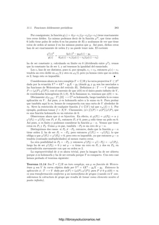 10.5. Integrales elı́pticas 373
Para m = −1 tenemos la fórmula de adición para arcos de lemniscata. Si
hacemos tender m a 0 obtenemos, mediante oportunos razonamientos de con-
tinuidad, la fórmula de adición para el arco seno. Por otra parte, la fórmula
general que hemos obtenido está muy cerca de proporcionar una suma de arcos
de elipse análoga a la de la lemniscata. En efecto, respecto a un sistema de
referencia adecuado, toda elipse admite una ecuación de la forma
x2
a2
+
y2
b2
= 1, a ≥ b  0.
El número 0 ≤ k  1 dado por k2
= (a2
−b2
)/a2
es la excentricidad de la elipse.
Aplicando una homotecia podemos suponer que el semieje mayor es a = 1, con
lo que la excentricidad es k =
√
1 − b2. Para calcular el elemento de longitud
despejamos y(x) = b
√
1 − x2, con lo que
ds =

1 + y(x)2 dx =
-
1 − k2x2
1 − x2
dx =
1 − k2
x2

(1 − x2)(1 − k2x2)
dx
Consecuentemente, la longitud del arco de elipse comprendido entre x = 0 y
x = x1 ≤ 1 es
s(x) =
 x1
0
1 − k2
x2

(1 − x2)(1 − k2x2)
dx. (10.8)
Si no estuviera el numerador 1−k2
x2
tendrı́amos una fórmula de adición para
esta integral. De hecho, sólo la tenemos para k = 0, pero este caso corresponde
a una circunferencia, es decir, a la fórmula de adición del seno.
Desde Euler, los matemáticos buscaron una fórmula de adición para los arcos
de elipse semejante a la de la lemniscata. Una muestra del interés que suscitó
este problema es que las integrales de la forma

R(x,

ax4 + bx3 + cx2 + dx + e) dx,
donde R es una función racional, se conocen desde entonces como integrales
elı́pticas, y de aquı́ derivan las denominaciones de cuerpos elı́pticos, curvas
elı́pticas, funciones elı́pticas, etc.
Sin embargo, no existe tal fórmula de adición, y el motivo es que el integrando
de (10.8) es una diferencial de segunda clase. En efecto, si llamamos
ω =
dz

(1 − z2)(1 − k2z2)
,
ya hemos visto que en términos de x = z2
, y = wz, la diferencial ω se expresa
como ω = dx/2y, donde x e y satisfacen una ecuación y2
= x(1 − x)(1 − k2
x),
y el ejemplo de la página 326 muestra que ω es de primera clase.
Por consiguiente (volviendo a llamar x e y a las funciones de partida), el
integrando de (10.8) es de la forma η = (1 − k2
x2
)ω, donde ω es una diferen-
cial de primera clase de un cuerpo de funciones elı́pticas. Estas diferenciales
http://librosysolucionarios.net
 