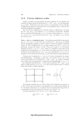 376 Capı́tulo 11. Funciones elı́pticas
El paralelogramo fundamental de R asociado a una base ω1, ω2 es el conjunto
P = {αω1 + βω2 | 0 ≤ α  1, 0 ≤ β  1}.
Es claro que los conjuntos z + P, con z ∈ R forman una partición de C.
ω1
ω2
z
La ﬁgura muestra algunos puntos del retı́culo R generado por ω1, ω2, el
paralelogramo fundamental P correspondiente a esta base y un trasladado z+P.
Por otra parte, si z ∈ C es arbitrario, entonces z − ω1+ω2
2 + P es un entorno de
z en C. Ası́, todo punto está en el interior de un cierto trasladado de P.
La conexión de esta noción de función elı́ptica con la noción general ya ha
sido explicada en la introducción del capı́tulo: si f es una función meromorfa
sobre un toro complejo T = C/R y p : C −→ T es la proyección canónica,
entonces ¯
f = p ◦ f es claramente una función elı́ptica sobre R en el sentido
de la deﬁnición anterior y, recı́procamente, si ¯
f es una función elı́ptica sobre
R podemos deﬁnir f : T −→ C∞
mediante f([z]) = ¯
f(z), y es claro que f es
meromorfa, pues para cada carta (p|C)−1
de T tenemos que (p|C) ◦ f = ¯
f|C es
meromorfa.
Vemos ası́ que la aplicación f → ¯
f biyecta el conjunto de las funciones
elı́pticas sobre R con el conjunto de las funciones meromorfas sobre T. En lo
sucesivo consideraremos indistintamente a las funciones elı́pticas como funciones
meromorfas doblemente periódicas en C o como funciones meromorfas en un toro
T = C/R.
Ası́ podemos traducir fácilmente muchos hechos conocidos sobre funciones
elı́pticas en el sentido general a resultados sobre funciones elı́pticas como funcio-
nes de variable compleja. No obstante, conviene observar que los hechos básicos
se demuestran fácilmente a partir de la propia deﬁnición de función doblemente
periódica.
Por ejemplo, si f y g son funciones elı́pticas sobre un retı́culo R, entonces
también lo son f + g, fg, αf (para todo α ∈ C) y f/g (si g = 0). Ası́ pues, las
funciones elı́pticas sobre un retı́culo R forman un subcuerpo del cuerpo de todas
las funciones meromorfas en C (y la identiﬁcación f → ¯
f es un isomorﬁsmo de
cuerpos). De la deﬁnición de derivada se sigue inmediatamente que la derivada
de una función elı́ptica sobre R también es elı́ptica sobre R.
La prueba del teorema 6.29 se basa en un hecho no trivial, a saber, que
en toda superﬁcie de Riemann existen funciones meromorfas no constantes. A
continuación construiremos ejemplos explı́citos de funciones elı́pticas sobre un
http://librosysolucionarios.net
 