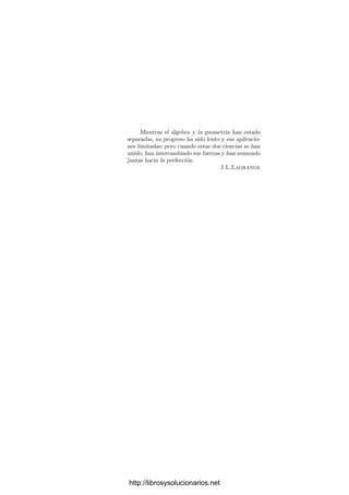 Mientras el álgebra y la geometrı́a han estado
separadas, su progreso ha sido lento y sus aplicacio-
nes limitadas; pero cuando estas dos ciencias se han
unido, han intercambiado sus fuerzas y han avanzado
juntas hacia la perfección.
J.L.Lagrange
http://librosysolucionarios.net
 
