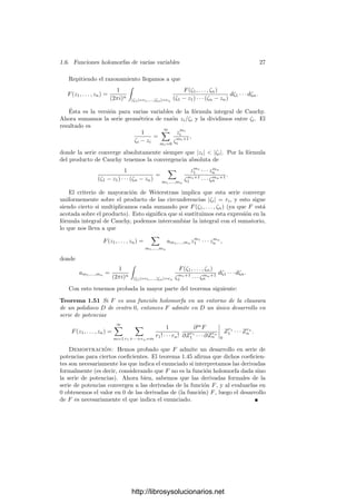 1.6. Funciones holomorfas de varias variables 25
Teorema 1.48 Las derivadas parciales de las funciones holomorfas son fun-
ciones holomorfas. En particular las funciones holomorfas son inﬁnitamente
derivables.
El teorema siguiente nos proporciona una relación más precisa entre la di-
ferencial de una aplicación holomorfa como aplicación real y como aplicación
compleja:
Teorema 1.49 Si f : Cn
−→ Cn
es una aplicación C-lineal, también es una
aplicación R-lineal, y el determinante de f como aplicación R-lineal es el módulo
al cuadrado de su determinante como aplicación C-lineal.
Demostración: Si (ek) es la base canónica de Cn
, entonces una R-base de
Cn
la forman los vectores ek, iek. Si f(ek) = (akj + ibkj), entonces tenemos que
f(iek) = (−bkj + iakj), con lo que la matriz de f como aplicación C-lineal es
A = (akj + ibkj) y la matriz de C como aplicación R-lineal es1
B =

akj bkj
−bkj akj

.
Para calcular su determinante podemos considerarla como matriz compleja:




akj bkj
−bkj akj




 =




akj + ibkj bkj
−bkj + iakj akj




 =




akj + ibkj bkj
0 akj − ibkj




 ,
con lo que det B = (det A)(det A) = (det A)(det A) = | det A|2
.
En particular, el determinante jacobiano de una transformación conforme
entre dos abiertos de Cn
es mayor que 0 en todo punto o, dicho de otro modo,
las transformaciones conformes conservan la orientación.
Veamos ahora que las funciones holomorfas admiten desarrollos en series de
potencias.
Ante todo, diremos que una serie formal F ∈ C[[Z1, . . . , Zn]] es convergente
en un punto (z1, . . . , zn) ∈ Cn
si la serie que resulta de evaluar sus monomios
en (z1, . . . , zn) converge absolutamente en C con cualquier ordenación de sus
términos. Al exigir convergencia absoluta, la ordenación es irrelevante.
Es claro que esta deﬁnición coincide con la usual en el caso de series de una
variable (aquı́ hay que tener presente que las series de potencias de una variable
convergen absolutamente en su disco de convergencia).
Diremos que una serie de potencias es convergente si converge en todos los
puntos de un entorno de (0, . . . , 0). El dominio de convergencia de la serie es la
unión de todos los entornos (abiertos) de 0 donde converge.
Teorema 1.50 Una serie de potencias convergente converge casi uniforme-
mente en su dominio a una función holomorfa.
1Entenderemos que las matrices divididas en bloques representan a las matrices que resul-
tan de intercalar las ﬁlas y las columnas de cada bloque.
http://librosysolucionarios.net
 