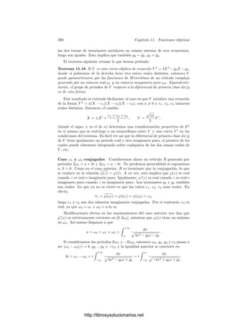 380 Capı́tulo 11. Funciones elı́pticas
Esto implica que la serie que deﬁne a ℘ (salvo un número ﬁnito de términos)
converge absoluta y uniformemente en cada disco |z|  M, luego deﬁne una
función holomorfa. Al sumarle los primeros términos obtenemos una función
meromorfa con un polo doble en cada elemento de R. La derivada de ℘ puede
calcularse término a término, y es claramente la que se indica en el enunciado.
Observemos ahora que ℘ es par, es decir, cumple ℘(z) = ℘(−z). En efecto,
usamos que
(−z − ω)2
= (z + ω)2
= (z − (−ω))2
,
sumamos sobre ω y usamos que −ω recorre R cuando ω lo hace.
Sabemos que ℘
es elı́ptica sobre R, luego si ω ∈ R la función ℘(z +ω)−℘(z)
es constante. Ahora bien, para z = −ω/2 ha de ser
℘(z + ω) − ℘(z) = ℘(ω/2) − ℘(−ω/2) = 0,
luego ℘(z + ω) − ℘(z) es la función nula.
Las funciones ℘ y ℘
se llaman funciones elı́pticas de Weierstrass. Tenemos
que ℘ es par y ℘
es impar, es decir, se cumplen las ecuaciones funcionales
℘(−z) = ℘(z), ℘
(−z) = −℘
(z).
La primera ecuación la hemos visto en la prueba del teorema anterior y la
segunda se sigue inmediatamente de la serie que deﬁne ℘
.
Éstas son las gráﬁcas de ℘ y ℘
para el retı́culo R = 1, i:
-1 -0.5 0.5 1
2.5
5
7.5
10
12.5
15
17.5
20
-1 -0.5 0.5 1
-400
-200
200
400
Como primera muestra de la importancia de estas funciones en la teorı́a
tenemos el teorema siguiente:
Teorema 11.8 Si R es un retı́culo en C y ℘ es su función de Weierstrass,
entonces C(℘, ℘
) es el cuerpo de todas las funciones elı́pticas sobre R.
Demostración: Basta tener en cuenta el teorema 7.7, según el cual, si K
es el cuerpo de las funciones elı́pticas sobre R, se cumple |K : C(℘)| = 2 y
|K : C(℘
)| = 3. De aquı́ se sigue que ℘
/
∈ C(℘) y que C(℘, ℘
) = K.
Ahora probaremos que ℘ y ℘
no son unos generadores cualesquiera del
cuerpo de todas las funciones elı́pticas sobre el retı́culo correspondiente, sino
que además satisfacen una ecuación polinómica en forma normal de Weierstrass.
Para ello hemos de calcular la serie de Laurent de ℘, para lo cual conviene a su
vez deﬁnir antes las series de Eisenstein:
http://librosysolucionarios.net
 
