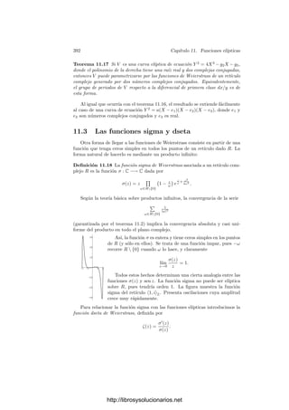 382 Capı́tulo 11. Funciones elı́pticas
Por lo tanto
℘
(z)2
=
4
z6
−
24G4
z2
− 80G6 + · · ·
donde los puntos suspensivos representan una función holomorfa que se anula
en 0. Por otra parte,
℘(z)3
=
1
z6
+
9G4
z2
+ 15G6 + · · ·
Por consiguiente
℘
(z)2
− 4℘3
+ 60G4℘(z) = −140G6 + · · ·
Esta función es elı́ptica y no tiene polos, luego ha de ser constante, lo que
nos da la ecuación diferencial que buscamos.
Si llamamos g2 = 60G4 y g3 = 140G6 tenemos que las funciones de Weiers-
trass satisfacen la ecuación diferencial
℘2
= 4℘3
− g2℘ − g3.
Para que podamos decir que esta ecuación está en forma normal hemos de
probar que el polinomio 4X3
− g2X − g3 no tiene raı́ces múltiples. Vamos a
calcular estas raı́ces.
Deﬁnición 11.12 Si R = ω1, ω2Z es un retı́culo en C y ℘ es su correspon-
diente función de Weierstrass, deﬁnimos
e1 = ℘
ω1
2

, e2 = ℘
ω2
2

, e3 = ℘

ω1 + ω2
2

.
El teorema siguiente muestra, entre otras cosas, que estos números no de-
penden (salvo el orden) de la elección de la base de R:
Teorema 11.13 Si R es un retı́culo en C, entonces
4℘3
− g2℘ − g3 = 4(℘ − e1)(℘ − e2)(℘ − e3).
Además, las raı́ces e1, e2, e3 son distintas dos a dos, por lo que el discrimi-
nante del polinomio 4X3
− g2X − g3 cumple ∆ = g3
2 − 27g2
3 = 0.
Demostración: Sea αi uno de los tres números ω1/2, ω2/2, (ω1 +ω2)/2, de
modo que ℘(αi) = ei. Claramente αi /
∈ R, pero 2αi ∈ R. La función ℘(z) − ei
tiene un cero doble en αi, pues, usando que ℘
es impar, vemos que
−℘
(αi) = ℘
(−αi) = ℘
(−αi + 2αi) = ℘
(αi),
luego ha de ser ℘
(αi) = 0 y ası́ αi es un cero de ℘ − ei de orden al menos dos.
Contando los polos vemos que la función tiene orden 2, luego αi ha de ser su
único cero y su orden ha de ser exactamente 2.
http://librosysolucionarios.net
 