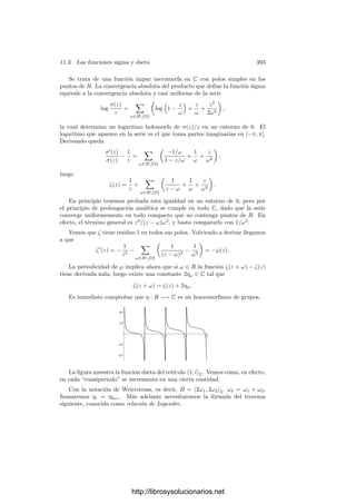 11.1. Funciones doblemente periódicas 383
Por consiguiente, la función g(z) = 4(℘−e1)(℘−e2)(℘−e3) tiene exactamente
tres ceros dobles. Lo mismo podemos decir de la función ℘2
, que tiene orden
6 (sólo tiene polos de orden 6 en los puntos de R) y acabamos de ver que tiene
ceros de orden al menos 2 en los mismos puntos que g. Ası́ pues, dichos ceros
han de ser exactamente de orden 2 y no puede tener más. El cociente
℘
(z)2
g(z)
=
4℘(z)3
− g2℘(z) − g3
4(℘(z) − e1)(℘(z) − e2)(℘(z) − e3)
ha de ser constante y, calculando su lı́mite en 0 (dividiendo entre ℘3
), vemos
que la constante ha de ser 1, y ası́ tenemos la igualdad del enunciado.
Los ei han de ser distintos, pues si, por ejemplo, e1 = e2, entonces ℘(z) − e1
tendrı́a un cero doble en ω1/2 y otro en ω2/2, pero ya hemos visto que su orden
es 2, luego esto es imposible.
Consideremos ahora un toro complejo T = C/R y la curva proyectiva V ⊂ P2
dada por la ecuación Y 2
= 4X3
− g2X − g3 (donde g2 y g3 son los asociados a
las funciones de Weierstrass del retı́culo R). Deﬁnimos φ : T −→ V mediante
P → (℘(P), ℘
(P)), con el convenio de que φ(0) es el único punto inﬁnito de V ,
de coordenadas homogéneas (0, 1, 0). Si lo llamamos ∞, tenemos que φ(0) = ∞.
Obviamente φ|T {0} : T {0} −→ C2
es holomorfa, luego también lo es como
aplicación en V . Ası́ pues, φ es holomorfa salvo a lo sumo en 0. Para probar
que también aquı́ lo es, hemos de componerla con una carta de V alrededor de
∞. Sirve la restricción de cualquier función f ∈ C(V ) tal que v∞(f) = 1. Por
ejemplo, podemos tomar f = X/Y . Claramente, (φ ◦ f)(P) = ℘(P)/℘
(P), que
es una función holomorfa en un entorno de 0.
Observemos ahora que φ es biyectiva. En efecto, si ℘(P1) = ℘(P2) = α y
℘
(P1) = ℘
(P2) con P1 = P2, entonces Pi = 0, pues ℘ sólo tiene un polo en 0.
Ası́ pues, α es ﬁnito y podemos considerar la función ℘ − α. Vemos que tiene
ceros en P1 y P2. Como ℘ es par, también −P2 es un cero de ℘ − α.
Distinguimos dos casos: si P2 = −P2, entonces, dado que la función ℘ − α
tiene orden 2, ha de ser P1 = −P2, pero entonces ℘
(P1) = −℘
(P2), lo que
obliga a que ℘
(P1) = ℘
(P2) = 0, pero esto es imposible, ya que entonces ℘ − α
tendrı́a (contando multiplicidades) al menos cuatro ceros.
La otra posibilidad es P2 = −P2, y entonces ℘
(P2) = ℘
(−P2) = −℘
(P2),
luego ha de ser ℘
(P2) = 0 y ası́ ℘ − α tiene un cero en P1 y dos en P2, en
contradicción nuevamente con que su orden es 2.
La suprayectividad de φ es ahora trivial, pues la imagen ha de ser abierta
porque φ es holomorfa y ha de ser cerrada porque T es compacto. Con esto casi
hemos probado el teorema siguiente:
Teorema 11.14 Sea T = C/R un toro complejo, sea ℘ su función de Weiers-
trass y sea V la curva elı́ptica dada por Y 2
= 4X3
− g2X − g3. Entonces la
aplicación φ : T −→ V dada por φ(P) = (℘(P), ℘
(P)) para P = 0 y φ(0) = ∞
es una transformación conforme y un isomorﬁsmo de grupos (cuando en V con-
sideramos la estructura de grupo que resulta de tomar como elemento neutro el
punto inﬁnito).
http://librosysolucionarios.net
 