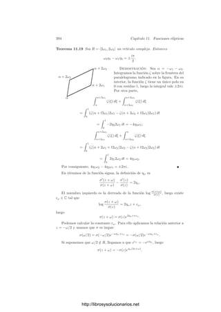 384 Capı́tulo 11. Funciones elı́pticas
Demostración: Sólo falta probar que φ es un homomorﬁsmo de grupos.
Ahora bien, P +Q = S equivale a que el divisor PQ/S0 sea principal, es decir, a
que exista una función elı́ptica α con ceros en P y Q y polos en S y 0. Entonces
φ−1
◦ α es una función meromorfa en V (luego racional) con ceros en φ(P) y
φ(Q) y polos en φ(S) e ∞, luego φ(P)+φ(Q) = φ(S). Aquı́ hemos usado que la
estructura de grupo en T coincide con la inducida por su estructura de superﬁcie
de Riemann cuando tomamos como elemento neutro el 0 (teorema 10.23).
Este teorema nos permite identiﬁcar las funciones meromorfas sobre el toro
T = C/R (es decir, las funciones elı́pticas sobre el retı́culo R) con las funciones
racionales sobre V . Las funciones ℘ y ℘
se corresponden con x e y respectiva-
mente.
El isomorﬁsmo hace corresponder la diferencial de primera clase ω = dx/y
en V con d℘/℘
, y es fácil ver que ésta es simplemente la forma dz en T. A
partir de aquı́ se sigue sin diﬁcultad que el isomorﬁsmo del teorema anterior es
el inverso del isomorﬁsmo de Abel-Jacobi de la variedad V determinado por ω.
A cada retı́culo complejo R le hemos asociado dos invariantes g2(R) y g3(R).
Conviene considerarlos como funciones de las bases, es decir,
g2(ω1, ω2) = 60

(m,n)∈Z2
(m,n)=(0,0)
1
(mω1 + nω2)4
,
g3(ω1, ω2) = 140

(m,n)∈Z2
(m,n)=(0,0)
1
(mω1 + nω2)6
.
Estas funciones están deﬁnidas cuando ω1 y ω2 son linealmente independien-
tes sobre R. Observemos que
g2(αω1, αω2) = α−4
g2(ω1, ω2), g3(αω1, αω2) = α−6
g3(ω1, ω2),
luego en particular
g2(ω1, ω2) = ω−4
1 g2(1, ω2/ω1), g3(ω1, ω2) = ω−6
1 g3(1, ω2/ω1).
Esto signiﬁca que basta estudiar las funciones de una variable
g2(τ) = 60

(m,n)∈Z2
(m,n)=(0,0)
1
(m + nτ)4
, g3(τ) = 140

(m,n)∈Z2
(m,n)=(0,0)
1
(m + nτ)6
,
deﬁnidas para Im τ = 0. Como podemos elegir el orden de ω1 y ω2, no perdemos
generalidad si las restringimos al semiplano
H = {τ ∈ C | Im τ  0}.
Similarmente, si deﬁnimos ∆(ω1, ω2) = g3
2(ω1, ω2) − 27g2
3(ω1, ω2) tenemos
∆(αω1, αω2) = α−12
∆(ω1, ω2) y en particular ∆(ω1, ω2) = ω−12
1 ∆(1, ω2/ω1).
Por lo tanto, basta estudiar la función ∆(τ) = ∆(1, τ) = g3
2(τ) − 27g2
3(τ).
http://librosysolucionarios.net
 