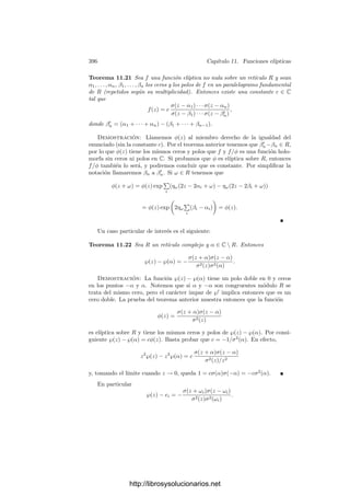 386 Capı́tulo 11. Funciones elı́pticas
11.2 Curvas elı́pticas reales
Vamos a analizar con más detalle las curvas elı́pticas V que admiten una
ecuación en forma normal de Weierstrass Y 2
= 4X3
− g2X − g3 con invariantes
g2, g3 reales. Probaremos que estas curvas se corresponden con los retı́culos
complejos generados por un periodo real y otro imaginario puro, o bien por dos
periodos imaginarios conjugados.
En esta sección emplearemos la notación clásica de Weierstrass, de modo
que R = 2ω1, 2ω2Z. Los números ω1 y ω2 se llaman semiperiodos. También
nos va a interesar el semiperiodo ω3 = ω1 +ω2 pues, según sabemos, e1 = ℘(ω1),
e2 = ℘(ω2) y e3 = ℘(ω3) son los ceros de 4x3
− g2x − g3, luego ω1, ω2 y ω3 son
los ceros de ℘
(z).
Caso ω1 real y ω2 imaginario puro No perdemos generalidad si suponemos
que ω1  0 y ω2/i  0. En este caso, el retı́culo R = 2ω1, 2ω2Z es estable
para la conjugación compleja, es decir, cuando ω recorre R, entonces ω̄ también
recorre R. De la deﬁnición de ℘(z) se sigue entonces que ℘(z) = ℘(z) y, en
particular, ℘(z) es real cuando z es real. Como ℘(z) es par, si x ∈ R tenemos
también que ℘(ix) = ℘(−ix) = ℘(ix), luego ℘(z) también es real sobre el eje
imaginario. Por consiguiente, e1 y e2 son reales, y lo mismo vale para e3, pues es
la tercera raı́z del polinomio 4x3
−g2x−g3 y, por consiguiente, e1 +e2 +e3 = 0.
También es claro que los invariantes g2 y g3 son reales (por la propia deﬁnición).
Sabemos que la aplicación z → (℘(z), ℘
(z)) hace corresponder los puntos
del paralelogramo —rectángulo en este caso— de vértices, 0, 2ω1, 2ω2 y 2ω3
con la curva elı́ptica V de ecuación Y 2
= 4X3
− g2X − g3. Vamos a estudiar
más a fondo esta correspondencia. Admitiendo las desigualdades e2  e3  e1
—que enseguida demostraremos— es claro que el polinomio 4X3
− g2X − g3 es
mayor o igual que 0 en [e2, e3] ∪ [e1, +∞[, por lo que la parte real de V tiene la
forma que muestra la ﬁgura siguiente.
✲
(℘, ℘
)
0 ω1 2ω1
ω2
2ω2
ω3
2ω3
e2 e3 e1
V
En principio sabemos que los cuatro vértices del rectángulo son polos de ℘
y de ℘
, por lo que todos ellos se corresponden con el único punto inﬁnito de
V . Ası́ mismo tenemos que ℘
se anula en los tres semiperiodos, luego éstos se
corresponden con los tres puntos de corte de V con el eje Y = 0.
La parte principal de ℘
(z) en 0 es −2/z3
. Esto implica que
lı́m
x→0+
℘
(x) = −∞, lı́m
x→0−
℘
(x) = +∞.
http://librosysolucionarios.net
 