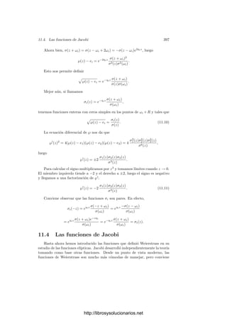 11.2. Curvas elı́pticas reales 387
Teniendo en cuenta que el único cero de ℘
(x) en [0, 2ω1] es ω1 y la periodi-
cidad, concluimos que ℘
(x) es negativa en ]0, ω1[ y positiva en ]ω1, 2ω1[, luego
℘(x) es decreciente en ]0, ω1[ y creciente en ]ω1, 2ω1[. Ası́ pues, ℘(x) tiene un
mı́nimo en ω1, donde toma el valor e1. En deﬁnitiva, su gráﬁca ha de ser como
muestra la ﬁgura de la página 380.
Tenemos que ℘
(x)2
= 4℘(x)3
− g2℘(x) − g3 no se anula en ]0, ω1[, y cuando
x va de 0 a ω1 la función ℘(x) desciende de +∞ a e1, luego el polinomio
4x3
− g2x − g3 no se anula en ]e1, +∞[. Esto signiﬁca que, tal y como aﬁrmá-
bamos, e1 es la mayor de las tres raı́ces e1, e2, e3.
Ahora es claro que cuando x recorre el intervalo [0, 2ω1] el arco (℘(x), ℘
(x))
recorre en sentido horario la rama derecha de la curva V . En particular, la
función ℘
(x) es estrictamente creciente en ]0, 2ω1[, tal y como muestra la ﬁgura
de la página 380.
Una consecuencia de lo que acabamos de obtener es la siguiente: puesto que
una integral sobre un arco no depende de la parametrización de éste, tenemos
que
 +∞
e1
dx

4x3 − g2x − g3
= ω1. (11.2)
En efecto, la integral puede verse como la integral de la forma dx/y sobre
la mitad superior de la rama derecha de V , la cual se corresponde a su vez con
la integral de dz sobre el segmento [ω1, 2ω1]. En otras palabras, basta hacer el
cambio de variable x = ℘(t).
Estudiamos ahora el segmento [0, 2ω2]. Para ello observamos que
℘(iz|ω1, ω2) = −℘(z| − iω2, iω1), ℘
(iz|ω1, ω2) = i℘(z| − iω2, iω1).
En efecto:
℘(iz|ω1, ω2) = −
1
z2
+

ω∈−iR{0}

1
(iz − iω)2
−
1
(iω)2

= −
1
z2
−

ω∈−iR{0}

1
(z − ω)2
−
1
ω2

= −℘(z|−iω1, −iω2) = −℘(z|−iω2, iω1).
La segunda relación se obtiene derivando ésta. Además:
e1(ω1, ω2) = ℘(i(−iω1)|ω1, ω2) = −℘(−iω1| − iω2, iω1) = −e2(−iω2, iω1).
Igualmente, e2(ω1, ω2) = −e1(−iω2, ω1) y, como e1 + e2 + e3 = 0, ha de ser
e3(ω1, ω2) = −e3(−iω2, iω1).
De aquı́ se sigue que los invariantes de ℘(z| − iω2, iω1) son g2 y −g3. Apli-
cando a esta función los resultados anteriores concluimos que e2 es la menor
raı́z entre e1, e2 y e3, luego tenemos, en efecto, las desigualdades e2  e3  e1.
http://librosysolucionarios.net
 