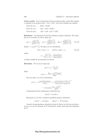 390 Capı́tulo 11. Funciones elı́pticas
las dos ternas de invariantes satisfacen un mismo sistema de tres ecuaciones,
luego son iguales. Esto implica que también g2 = ḡ2, g3 = ḡ3.
El teorema siguiente resume lo que hemos probado:
Teorema 11.16 Si V es una curva elı́ptica de ecuación Y 2
= 4X3
− g2X − g3,
donde el polinomio de la derecha tiene tres raı́ces reales distintas, entonces V
puede parametrizarse por las funciones de Weierstrass de un retı́culo complejo
generado por un número real ω1 y un número imaginario puro ω2. Equivalente-
mente, el grupo de periodos de V respecto a la diferencial de primera clase dx/y
es de esta forma.
Este resultado se extiende fácilmente al caso en que V satisface una ecuación
de la forma Y 2
= a(X − e1)(X − e2)(X − e3), con a = 0 y e1, e2, e3 números
reales distintos. Entonces, el cambio
X = ±X
+
e1 + e2 + e3
3
, Y =

|a|
2
Y 
,
(donde el signo ± es el de a) determina una transformación proyectiva de P2
en sı́ mismo que se restringe a un isomorﬁsmo entre V y una curva V 
en las
condiciones del teorema. Es fácil ver ası́ que la diferencial de primera clase dx/y
de V tiene igualmente un periodo real y otro imaginario puro, el primero de los
cuales puede obtenerse integrando sobre cualquiera de las dos ramas reales de
V , etc.
Caso ω1 y ω2 conjugados Consideremos ahora un retı́culo R generado por
periodos 2ω1 = a + bi y 2ω2 = a − bi. No perdemos generalidad si suponemos
a, b  0. Como en el caso anterior, R es invariante por la conjugación, lo que
se traduce en la relación ℘(z) = ℘(z̄). A su vez, esto implica que ℘(z) es real
cuando z es real o imaginario puro. Igualmente, ℘
(z) es real cuando z es real e
imaginario puro cuando z es imaginario puro. Los invariantes g2 y g3 también
son reales. Lo que ya no es cierto es que las raı́ces e1, e2, e3 sean reales. En
efecto,
ē1 = ℘(ω1) = ℘(ω̄1) = ℘(ω2) = e2,
luego e1 y e2 son dos números imaginarios conjugados. Por el contrario, e3 es
real, ya que ω3 = ω1 + ω2 = a lo es.
Modiﬁcaciones obvias en los razonamientos del caso anterior nos dan que
℘
(x) es estrictamente creciente en ]0, 2ω3[, mientras que ℘(x) tiene un mı́nimo
en ω3. Ası́ mismo llegamos a que
a = ω3 = ω1 + ω2 =
 +∞
e3
dx

4x3 − g2x − g3
.
Si consideramos los periodos 2iω1 y −2iω2, entonces ω3, g2, g3 y e3 pasan a
ser (ω1 − ω2)/i = b, g2, −g3 y −e3, y la igualdad anterior se convierte en
bi = ω1 − ω2 = i
 +∞
−e3
dx

4x3 − g2x + g3
= i
 e3
−∞
dx

−4x3 + g2x + g3
.
http://librosysolucionarios.net
 