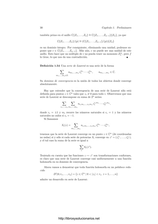28 Capı́tulo 1. Preliminares
Deﬁnición 1.52 Llamaremos C{Z1, . . . , Zn} al subconjunto de C[[Z1, . . . , Zn]]
formado por las series que convergen en un entorno de 0. Obviamente se trata
de un subanillo, pues la suma de dos series convergentes converge a la suma de
las sumas de las series, e igualmente con el producto.
Más aún, si F ∈ C{Z1, . . . , Zn} es una unidad en C[[Z1, . . . , Zn]], también es
una unidad en C{Z1, . . . , Zn}. En efecto, sabemos que su término independiente
no es nulo, luego su suma no se anula en (0, . . . , 0), luego la función 1/F es
holomorfa en un entorno de (0, . . . , 0) y admite un desarrollo en serie, es decir,
existe una serie convergente G tal que FG = 1. En principio este producto
se reﬁere a las funciones suma, pero entonces el producto formal converge a la
constante 1 y, por la unicidad de los desarrollos, FG = 1 en C[[Z1, . . . , Zn]]. En
otras palabras, la inversa de una serie convergente (cuando existe) es también
una serie convergente.
Equivalentemente, el anillo C{Z1, . . . , Zn} tiene a m = (Z1, . . . , Zn) como
único ideal maximal. Notemos que para comprobar la convergencia de una serie
podemos sustituir sus coeﬁcientes por sus valores absolutos y estudiarla sobre
puntos con coordenadas reales positivas. Teniendo esto en cuenta, es fácil ver
que C{Z1, . . . , Zn} ∼
= C{Z1, . . . , Zn−1}{Zn}.
El mismo argumento empleado para C[[Z]] prueba que C{Z} es un dominio
de ideales principales. Más aún, el teorema de preparación de Weierstrass y
todas sus consecuencias son válidas para C{Z1, . . . , Zn} con las mismas pruebas.
El único punto donde hay que añadir algunas comprobaciones adicionales es en
la prueba del propio teorema 1.40:
En primer lugar, es evidente que si P es una serie convergente, las series
r(P) y h(P) son también convergentes. Más aún, si llamamos P̄ a la serie que
resulta de sustituir los coeﬁcientes de P por sus valores absolutos, tenemos que
sobre números reales positivos, h(P) está mayorada por P̄. Por consiguiente,
s(P) está mayorada por M̄P̄, y sn(P) está mayorada por M̄n
P̄.
Esto garantiza la convergencia de la serie V dada por (1.6), pues V̄ está
mayorada por la serie
(M̄ + M̄2
+ M̄3
+ · · · )H̄,
que converge en un entorno de 0, ya que M̄(0) = 0, luego en un entorno de
0 se cumple que M̄(r1, . . . , rn)  1, y la suma es una serie geométrica. De la
convergencia de V se sigue la de todas las series que proporciona el teorema.
De aquı́ se sigue inmediatamente que C{Z1, . . . , Zn} es noetheriano, la ver-
sión de 1.42 para series convergentes y el hecho de que C{Z1, . . . , Zn} es un
dominio de factorización única.
Veamos ahora un resultado técnico que necesitaremos más adelante. Para
cada punto a ∈ Cn
, llamamos Ha al conjunto de las clases de equivalencia de
funciones holomorfas en un entorno de a, donde dos funciones están relacionadas
si coinciden en un entorno de a. Si h ∈ Ha, entonces h(z+a) es holomorfa en un
entorno de 0, luego el teorema 1.51 nos da una serie de Taylor en C{Z1, . . . , Zn}.
Claramente, ası́ tenemos un isomorﬁsmo Ha
∼
= C{Z1, . . . , Zn} que prueba, en
particular, que Ha es un dominio de factorización única.
http://librosysolucionarios.net
 