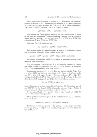 408 Apéndice A. Divisores en variedades regulares
Entonces mP  (V/W) = (π) = (π
) por el teorema A.3 y, por la observación
posterior, podemos tomar un entorno afı́n U
de P
donde π y π
son ecuaciones
locales de W.
Tomemos f ∈ k(V ) y expresémosla como f = s/t, con s, t ∈ k[U]. Por el
teorema anterior, vP
W (s) es el máximo r tal que πr
| s en OP (V ), o también
en k[U], o también en OP  (V ), y éste es vP 
W (s). Lo mismo vale para t, luego
vP
W (f) = vP 
W (f). Igualmente concluimos que vP 
W (f) = vP 
W (f) y, en deﬁnitiva,
vP
W = vP 
W . Esto justiﬁca la deﬁnición siguiente:
Deﬁnición A.8 Si W es un divisor primo en una variedad cuasiproyectiva re-
gular V , P ∈ W y mP (V/W) = (π), deﬁnimos vW como la valoración en k(V )
inducida por π, de modo que si f ∈ OP (V ) entonces vW (f) es el exponente de
π en la descomposición de f en factores primos.
Hemos demostrado que vW no depende del punto P con el que se calcula.
Más aún, el teorema A.7 aﬁrma que si π es una ecuación local de W en un
abierto afı́n U y f ∈ k[U], entonces vW (f) es el mayor natural r tal que πr
| f
en k[U].
Si f ∈ k(V ) y vW (f) = r  0, diremos que f tiene un cero de orden r a lo
largo de W, mientras que si vW (f) = −r  0 diremos que f tiene un polo de
orden r a lo largo de W.
Notemos que si V es una curva regular y W es un punto P ∈ V , entonces
π es un parámetro local de V en P y vP (f) es el orden de f en P que ya
tenı́amos deﬁnido. En particular, las nociones de ceros y polos que acabamos
de introducir extienden a las que ya tenı́amos para curvas.
El teorema siguiente muestra que la deﬁnición que hemos dado de cero y
polo es razonable:
Teorema A.9 Sea f una función racional en una variedad regular V
a) Si f tiene un cero a lo largo de un divisor primo W, entonces f se anula
en un abierto de W.
b) Si f tiene un polo a lo largo de un divisor primo W entonces f es singular
en todos los puntos de W.
c) Si f se anula en un punto P ∈ V , entonces f tiene un cero W que pasa
por P.
d) Si f es singular en un punto P ∈ V , entonces f tiene un polo W que pasa
por P.
Demostración: Si f tiene un cero a lo largo de W, sea U un abierto afı́n
donde W tenga una ecuación local π. Expresemos f = s/t, con s, t ∈ k[U].
Entonces s = απr
, t = βπs
para ciertos α, β ∈ k[U], vW (α) = vW (β) = 0 y
vW (f) = r − s  0. Entonces f = (α/β)πr−s
y el hecho de que vW (β) = 0
http://librosysolucionarios.net
 
