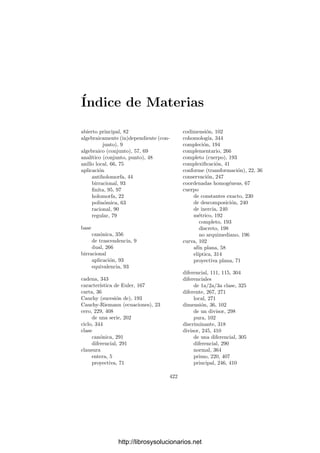 412 Apéndice A. Divisores en variedades regulares
Deﬁnición A.13 Un sistema compatible de funciones en una variedad cuasi-
proyectiva regular V es un conjunto ﬁnito de pares {(Ui, fi)}, donde los conjun-
tos Ui son un cubrimiento abierto de V y las funciones fi ∈ k[Ui] son no nulas
y cumplen que, para cada par de ı́ndices i, j, el cociente fi/fj es regular y no
se anula en Ui ∩ Uj.
Acabamos de ver cómo asignar a cada divisor a de V un sistema compatible
de funciones en V . Recı́procamente, cada uno de estos sistemas está inducido
por un único divisor. En efecto, para cada divisor primo W de V , consideramos
un abierto Ui tal que W ∩ Ui = ∅ y deﬁnimos vW (a) = vW ∩Ui
(fi). La com-
patibilidad del sistema implica que esto no depende de la elección de i, pues
si W ∩ Uj = ∅, tomamos P ∈ W ∩ Ui ∩ Uj y un entorno afı́n U de P tal que
U ⊂ Ui ∩ Uj y W admita una ecuación local π en U. Entonces vW ∩Ui (fi) es la
multiplicidad de π en fi en OP (V ), pero fi/fj es una unidad de OP (V ), luego
dicha multiplicidad coincide con la de π en fj, que es vW ∩Uj
(fj). Es claro que
el divisor construido de este modo a partir del sistema de funciones asociado a
un divisor a es el propio a.
Por otra parte, un mismo divisor determina distintos sistemas compatibles
de funciones porque podemos elegir el cubrimiento abierto. Es fácil ver que dos
sistemas {(Ui, fi)}, {(Vj, gj)} se corresponden con el mismo divisor si y sólo si
las funciones fi/gj son regulares y no se anulan en los abiertos Ui ∩ Vj.
Ahora podemos dar condiciones para que una aplicación φ : V −→ W per-
mita asociar a cada divisor a de W un divisor φ(a) en V . En principio sabemos
que si φ es una aplicación regular densa, entonces induce un monomorﬁsmo de
cuerpos φ : k(W) −→ k(V ) dado por φ(f) = φ ◦ f. Veremos que la densidad es
suﬁciente para deﬁnir φ(a) para todo divisor a, pero conviene dar condiciones
que garanticen la existencia de φ(a) para un divisor dado.
Notemos en primer lugar que si f ∈ k(W) es una función racional no nula, la
composición φ ◦ f será también una función racional no nula siempre que exista
un punto P ∈ φ[V ] donde f esté deﬁnida y sea no nula. Conviene expresar esta
condición en otros términos:
Llamaremos soporte de un divisor a = Wm1
1 · · · Wmr
r en una variedad V al
cerrado sop a = W1 ∪ · · · ∪ Wr (con el convenio sop 1 = ∅).
Ası́, para que φ◦f esté deﬁnida y sea no nula, basta exigir que φ[V ] ⊂ sop (f).
Consideremos ahora un divisor a en V tal que φ[V ] ⊂ sop a. En particular,
esto sucede siempre que φ es densa. Podemos tomar una familia compatible de
funciones (Ui, fi) tal que φ[V ] ∩ Ui = ∅. Vamos a ver que entonces también se
cumple φ[V ] ∩ Ui ⊂ sop (fi).
Supongamos que φ[V ] ∩ Ui ⊂ sop (fi). Claramente φ[V ] es irreducible, pues
en caso contrario V serı́a reducible. Entonces φ[V ] = φ[V ] ∩ Ui ⊂ sop (fi). Por
construcción de fi tenemos que sop (fi) ∩ Ui = sop a ∩ Ui. Ası́ pues,
φ[V ] ∩ Ui ⊂ φ[V ] ∩ Ui ⊂ sop a,
http://librosysolucionarios.net
 