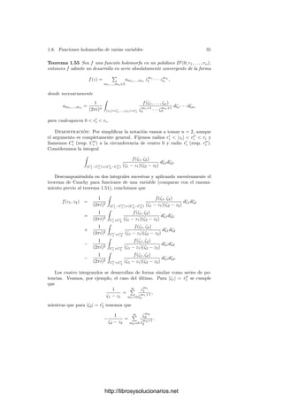 1.6. Funciones holomorfas de varias variables 29
Teorema 1.53 Si f y g son funciones holomorfas en un punto a ∈ Cn
primas
entre sı́ como elementos de Ha, entonces existe un entorno U de a en el que
ambas son holomorfas y primas entre sı́ como elementos de Hb, para todo b ∈ U.
Demostración: Notemos que podemos suponer a = 0. En efecto, la apli-
cación φ : Cn
−→ Cn
dada por φ(z) = z + a es una transformación conforme
que induce isomorﬁsmos Hb
∼
= Hb+a. Ası́, φ ◦ f y φ ◦ g son primas entre sı́ en
H0 y, si el teorema se cumple para ellas, entonces son primas entre sı́ en todos
los anillos Hb, donde b recorre un entorno de 0, luego f y g son primas entre sı́
en todos los anillos Ha+b, es decir, en los anillos Hb, donde ahora b recorre un
entorno de a.
Supongamos, pues, que a = 0. El resultado es trivial si alguna de las fun-
ciones es una unidad en H0, pues entonces lo es también en Hb, para todo b en
un entorno de 0. Supongamos que no son unidades.
La prueba del teorema 1.39 muestra que es posible encontrar una misma
transformación lineal φ : Cn
−→ Cn
que haga que las funciones f
= φ ◦ f y
g
= φ◦g tengan series de Taylor regulares en Zn. Estas funciones siguen siendo
primas entre sı́ en H0 y, si existe un entorno U que cumple el teorema para ellas,
es claro que φ[U] es un entorno de 0 que cumple el teorema para f y g, ya que
para cada u ∈ U tenemos que f
y g
son primas entre sı́ en Hu, luego f y g son
primas entre sı́ en Hφ(u).
Por consiguiente, podemos suponer que las series de Taylor de f y g en
0 son regulares en Zn, con lo que el teorema 1.42 nos da que, salvo unidades,
dichas series son polinomios mónicos en Zn con coeﬁcientes en C{Z1, . . . , Zn−1}.
Puesto que las unidades lo son también en todos los puntos de un entorno de 0,
podemos eliminarlas.
Sea d el máximo común divisor de f y g en C{Z1, . . . , Zn−1}[Zn], un po-
linomio que podemos tomar mónico y que será una unidad en C{Z1, . . . , Zn}.
Entonces d es también el máximo común divisor de f y g en el anillo de polino-
mios sobre el cuerpo de cocientes de C{Z1, . . . , Zn−1}, donde podemos aplicar
la relación de Bezout. Después de quitar denominadores, se convierte en una
relación de la forma
uf + vg = dr,
donde u, v son funciones holomorfas en un entorno de 0 con series de Taylor en
C{Z1, . . . , Zn−1}[Zn] y r es una función holomorfa no nula cuya serie de Taylor
pertenece a C{Z1, . . . , Zn−1}. Sea U un entorno de 0 donde estén deﬁnidas
todas estas funciones y donde d siga siendo una unidad.
Si b ∈ U, podemos considerar las cinco funciones como elementos de Hb,
que se identiﬁcan con series de C{Z1, . . . , Zn} componiéndolas primero con la
traslación z +b. Esta composición hace que las series de Taylor sean otras, pero
sigue siendo cierto que las series de u, v, f, g, d son polinomios (mónicos en el
caso de f, g y d) de C{Z1, . . . , Zn−1}[Zn] y la de r está en C{Z1, . . . , Zn−1}. Si
ahora identiﬁcamos las funciones con estas nuevas series alrededor de b, siguen
cumpliendo la relación uf + vg = dr.
Supongamos que f y g tienen un divisor común (no unitario) c en Hb, que
será también un divisor de r. Notemos que todo primo p ∈ C{Z1, . . . , Zn−1} es
http://librosysolucionarios.net
 