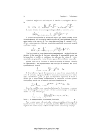 30 Capı́tulo 1. Preliminares
también primo en el anillo C{Z1, . . . , Zn} ∼
= C{Z1, . . . , Zn−1}{Zn}, ya que
C{Z1, . . . , Zn}/(p) ∼
= (C{Z1, . . . , Zn−1}/(p)){Zn}
es un dominio ı́ntegro. Por consiguiente, eliminando una unidad, podemos su-
poner que c ∈ C{Z1, . . . , Zn−1}. Más aún, c no puede ser una unidad de este
anillo. Esto hace que un múltiplo de c no pueda tener un monomio Zm
n , pero f
lo tiene, lo que nos da una contradicción.
Deﬁnición 1.54 Una serie de Laurent es una serie de la forma

m1,...,mn∈Z
am1,...,mn
zm1
1 · · · zmn
n , am1,...,mn
∈ C.
Su dominio de convergencia es la unión de todos los abiertos donde converge
absolutamente.
Hay que entender que la convergencia de una serie de Laurent sólo está
deﬁnida para puntos z ∈ Cn
tales que zi = 0 para todo i. Observemos que una
serie de Laurent se descompone en suma de 2n
series:

1,...,n

m1,...,mn
a1m1,...,nmn z1m1
1 · · · znmn
n ,
donde 6i = ±1 y mi recorre los números naturales si 6i = 1 y los números
naturales no nulos si 6i = −1.
Si llamamos
S(z) =

m1,...,mn
a1m1,...,nmn
zm1
1 · · · zmn
n ,
tenemos que la serie de Laurent converge en un punto z ∈ Cn
(de coordenadas
no nulas) si y sólo si cada serie de potencias S converge en z
= (z1
1 , . . . , zn
n ),
y el tal caso la suma de la serie es igual a


S(z
).
Teniendo en cuenta que las funciones z → z
son transformaciones conformes,
es claro que una serie de Laurent converge casi uniformemente a una función
holomorfa en su dominio de convergencia.
Ahora vamos a demostrar que toda función holomorfa en un polidisco redu-
cido
D
(0; r1, . . . , rn) = {z ∈ Cn
| 0  |zi|  ri, i = 1, . . . , n}
admite un desarrollo en serie de Laurent:
http://librosysolucionarios.net
 