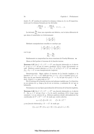 32 Capı́tulo 1. Preliminares
La fórmula del producto de Cauchy nos da entonces la convergencia absoluta
de
−
1
(ζ1 − z1)(ζ2 − z2)
=
∞

m1,m2=0
zm1
1
ζm1+1
1
ζm2
2
zm2+1
2
=

m1≥0,m20
zm1
1 zm2
2
ζm1+1
1 ζm2+1
2
.
El cuarto término de la descomposición precedente se convierte ası́ en
1
(2πi)2

|ζ1|=r
1 ,|ζ2|=r
2

m1≥0,m20
f(ζ1, ζ2)
ζm1+1
1 ζm2+1
2
zm1
1 zm2
2 .
El teorema de mayoración de Weierstrass implica que la serie converge unifor-
memente sobre el producto de las dos circunferencias (pues podemos mayorarla
por el producto de una cota de f por las series geométricas de razones |z1|/r
1 y
r
2/|z2|, respectivamente). Esto nos permite intercambiar la serie con la integral,
con lo que resulta:
1
(2πi)2

m1≥0,m20

|ζ1|=r
1 ,|ζ2|=r
2
f(ζ1, ζ2)
ζm1+1
1 ζm2+1
2

zm1
1 zm2
2 .
Descomponiendo la integral en dos integrales sucesivas y aplicando las pro-
piedades de las integrales de funciones holomorfas de una variable vemos que
la integral no se modiﬁca si cambiamos los radios por los radios r
1 y r
2 del
enunciado. Al agrupar los cuatro términos queda el desarrollo del enunciado.
Veamos ahora que si f admite un desarrollo en serie de Laurent, entonces
los coeﬁcientes am son necesariamente los dados por el teorema. En efecto,
consideramos la integral:

|z1|=r
1,...,|zn|=r
n
f(ζ1, . . . , ζn)
ζm1
1 · · · ζmn
n
dζ1 · · · dζn.
El desarrollo de f puede descomponerse en suma de un número ﬁnito de
series de potencias (agrupamos todos los monomios con exponentes del mismo
signo y cambiamos zi por 1/zi para los exponentes negativos), de donde se
deduce que la serie converge uniformemente en compactos. Esto nos permite
intercambiar la serie con la integral, con lo que ésta es igual a

s∈Zn
as

|z1|=r
1,...,|zn|=r
n
ζs1−m1+1
1 · · · ζsn−mn+1
n dζ1 · · · dζn.
Como las variables están separadas, la integral se descompone en un pro-
ducto de n integrales de una variable, y todas son nulas excepto las correspon-
dientes a si = mi. Resulta que

|z1|=r
1,...,|zn|=r
n
f(ζ1, . . . , ζn)
ζm1
1 · · · ζmn
n
dζ1 · · · dζn = (2πi)n
am,
luego am es necesariamente el dado en el enunciado.
Para terminar vamos a demostrar las versiones complejas del teorema de la
función inversa y el teorema de la función implı́cita. El teorema de la función
implı́cita del análisis real se traduce inmediatamente a su análogo complejo:
http://librosysolucionarios.net
 