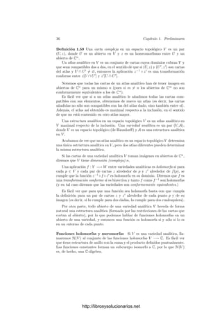 34 Capı́tulo 1. Preliminares
donde A
y B
resultan de sustituir la columna i-ésima en A y en B respectiva-
mente por la columna formada por las derivadas
−
∂ Re fk
∂uj
y −
∂ Re fk
∂vj
, k = 1, . . . , n.
La derivada
∂yi
∂vj
tiene una expresión casi idéntica, con la única diferencia de
que ahora el numerador es el determinante




A B
−B A




 .
Mediante manipulaciones sencillas se concluye que




A
B
−B
A




 =




A B
−B A




 ,
con lo que
∂xi
∂uj
=
∂yi
∂vj
.
Similarmente se comprueban las otras ecuaciones de Cauchy-Riemann.
Ahora es fácil probar el teorema de la función inversa:
Teorema 1.57 Sea f : U ⊂ Cn
−→ Cn
una función holomorfa en el abierto
U y sea z0 ∈ U tal que la matriz jacobiana Jf(z0) tenga determinante no
nulo. Entonces existen abiertos z0 ∈ U0 ⊂ U y f(z0) ∈ V ⊂ Cn
de modo que
f|U0 : U0 −→ V es una transformación conforme.
Demostración: Basta aplicar el teorema de la función implı́cita a la
función h : Cn
× U −→ Cn
dada por h(w, z) = w − f(z) y al punto (f(z0), z0).
Esto nos da una función holomorfa g : V −→ U0 tal que h(w, g(w)) = 0, es
decir, f(g(w)) = w, para todo w ∈ V .
Por el teorema de la función inversa real sabemos también que f es biyectiva
en un entorno de z0, luego g ha de ser su inversa, y acabamos de ver que es
holomorfa.
Terminamos con una ligera generalización del teorema de la función implı́cita.
Teorema 1.58 Sea f : U ⊂ Cn
−→ Cm
una función holomorfa en el abierto
U. Sea z0 ∈ U tal que f(z0) = 0 y la matriz jacobiana Jf(z) tenga rango
constante r en un entorno de z0. Entonces podemos dividir adecuadamente las
coordenadas de Cn
= Cn−r
× Cr
de modo que existen abiertos
z0 = (z0
1, z0
2) ∈ W ⊂ U, z0
1 ∈ X ⊂ Cn−r
y una función holomorfa g : X −→ Cr
de modo que
{(z1, z2) ∈ W | f(z1, z2) = 0} = {(z1, g(z1)) | z1 ∈ X}.
http://librosysolucionarios.net
 