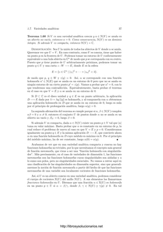 1.7. Variedades analı́ticas 35
Demostración: Reordenando las variables y las funciones coordenadas de
f, podemos suponer que el determinante de las r primeras ﬁlas y columnas de
Jf(z) es distinto de 0 en z0. Por continuidad sigue siendo no nulo en un entorno
de z0. Sea f
: U −→ Cr
la función formada por las r primeras funciones
coordenadas de f. Podemos aplicarle el teorema de la función implı́cita, lo cual
nos da abiertos como los del enunciado y una función g : X −→ Cr
que cumple el
enunciado para f
en lugar de f. Podemos suponer que el determinante formado
por las primeras r ﬁlas de Jf
no se anula en W. Basta probar que
{z ∈ W | f(z) = 0} = {z ∈ W | f
(z) = 0}.
Una inclusión es obvia. Sea Fi : X −→ C dada por Fi(z) = fi(z, g(z)).
Sabemos que Fi = 0 para i = 1, . . . , r y basta probar que lo mismo es cierto
para ı́ndices mayores. También sabemos que Fi(z0
1) = 0 para todo i, luego es
suﬁciente ver que las derivadas parciales de las funciones Fi son nulas en X, ya
que entonces las funciones Fi serán constantes.
Si (z1, . . . , zn−r) ∈ X, entonces z = (z1, . . . , zn−r, g(z1, . . . , zn−r)) ∈ W
luego las r primeras columnas de Jf(z) son linealmente independientes y, por
otra parte, sabemos que el rango es r, luego las columnas restantes son combi-
nación lineal de las primeras. Digamos que
∂fi
∂zk
=
r

l=1
ail
∂fl
∂zk
, i = r + 1, . . . , m.
En principio, los coeﬁcientes aij son funciones de z, pero sólo nos van a
interesar sobre el z que hemos ﬁjado. Por otra parte, ara i  r y 1 ≤ j ≤ n − r
se cumple que
∂Fi
∂zj
=
∂fi
∂zj
+
n

k=n−r+1
∂fi
∂zk
∂zk
∂zj
,
donde las funciones zk de la derecha son las funciones coordenadas de g y las
parciales respecto de fi están evaluadas en (z1, . . . , zn−r, g(z1, . . . , zn−r)). Por
lo tanto
∂Fi
∂zj
=
r

l=1
ail
∂fl
∂zj
+
n

k=n−r+1
r

l=1
ail
∂fl
∂zk
∂zk
∂zj
=
r

l=1
ail

∂fl
∂zj
+
n

k=n−r+1
∂fl
∂zk
∂zk
∂zj

=
r

l=1
ail
∂Fl
∂zj
= 0.
1.7 Variedades analı́ticas
Para terminar recogemos los resultados fundamentales que vamos a necesi-
tar sobre variedades diferenciales complejas. Muchos de ellos los obtendremos
como consecuencia de hechos análogos sobre variedades reales, que supondremos
conocidos.
http://librosysolucionarios.net
 