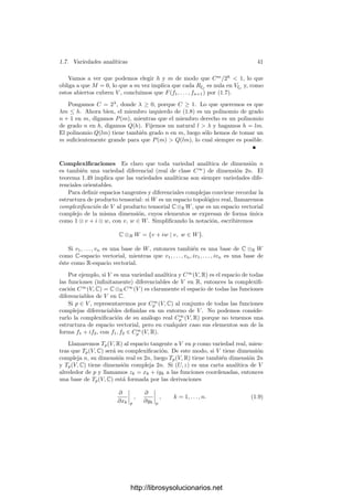 1.7. Variedades analı́ticas 39
gamos que f y todas sus derivadas de orden menor que h se anulan en 0. En-
tonces, para todo z en el polidisco abierto, se cumple que |f(z)| ≤ M máx
i
|zi|h
.
Demostración: Para cada z ∈ Cn
llamaremos |z| = máxi |zi|. Fijemos un
z tal que 0  |z|  1 y para cada t ∈ C deﬁnamos g(t) = f(tz), que es una
función holomorfa en un entorno del disco |t| ≤ |z|−1
.
La hipótesis sobre las derivadas de f implica que su serie de Taylor no tiene
términos de grado menor que h, luego a la serie de Taylor de g le sucede lo mismo,
es decir, la función g(t)/th
es holomorfa en un entorno del disco cerrado. Por el
principio del módulo máximo, |g(t)/th
| es menor o igual que el valor que toma
esta función en la frontera del disco, que a su vez es menor o igual que M/|z|−h
,
es decir, tenemos que |g(t)/th
| ≤ M|z|h
. Haciendo t = 1 queda f(z) ≤ M|z|h
,
como habı́a que probar.
Otro hecho elemental que necesitaremos a continuación es el siguiente: el
número de monomios de grado ≤ m en n indeterminadas es
Mm
n =

m + n
n

.
En efecto, podemos dividir tales monomios en dos grupos: los que contienen
alguna indeterminada Xn, que son Mm−1
n , y los que no contienen ninguna, que
son Mm
n−1, luego Mm
n = Mm−1
n + Mm
n−1. Basta razonar por inducción sobre
m + n.
Teorema 1.63 Si V es una variedad analı́tica compacta, entonces el grado de
trascendencia de M(V ) sobre C es menor o igual que dim X.
Demostración: Sea n = dim V y tomemos funciones f1, . . . , fn+1 ∈ M(V ).
Hemos de probar que existe un polinomio no nulo F ∈ C[T1, . . . , Tn+1] tal que
F(f1, . . . , fn+1) = 0.
Para cada punto x ∈ V vamos a elegir tres entornos x ∈ Wx ⊂ Vx ⊂ Ux. En
primer lugar elegimos Ux tal que fi = Pi,x/Qi,x, donde Pi,x, Qi,x ∈ H(Ux) son
funciones primas entre sı́ en todos los puntos de Ux. La existencia de Ux nos
la da el teorema 1.53. Tomamos Vx tal que su clausura esté contenida en Ux y
que sea el dominio de una carta con imagen en el polidisco |zi|  1. El tercer
entorno Wx es la antiimagen del polidisco |zi|  1/2.
Consideremos dos puntos x, y ∈ V tales que Ux ∩ Uy = ∅. En dicha
intersección tenemos que
Pi,x
Qi,x
=
Pi,y
Qi,y
,
y ambas fracciones son primas entre sı́ en cada punto de Ux ∩ Uy, por lo que
Qi,x/Qi,y ha de ser una unidad en cada punto, es decir, Qi,x = Qi,yφi,x,y, para
una cierta función holomorfa φi,x,y ∈ H(Ux ∩ Uy) que no se anula en ningún
punto.
http://librosysolucionarios.net
 