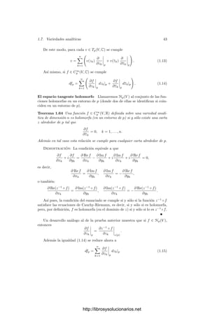 1.7. Variedades analı́ticas 41
Vamos a ver que podemos elegir h y m de modo que Cm
/2h
 1, lo que
obliga a que M = 0, lo que a su vez implica que cada Rξj es nula en Vξj y, como
estos abiertos cubren V , concluimos que F(f1, . . . , fn+1) por (1.7).
Pongamos C = 2λ
, donde λ ≥ 0, porque C ≥ 1. Lo que queremos es que
λm ≤ h. Ahora bien, el miembro izquierdo de (1.8) es un polinomio de grado
n + 1 en m, digamos P(m), mientras que el miembro derecho es un polinomio
de grado n en h, digamos Q(h). Fijemos un natural l  λ y hagamos h = lm.
El polinomio Q(lm) tiene también grado n en m, luego sólo hemos de tomar un
m suﬁcientemente grande para que P(m)  Q(lm), lo cual siempre es posible.
Complexiﬁcaciones Es claro que toda variedad analı́tica de dimensión n
es también una variedad diferencial (real de clase C∞
) de dimensión 2n. El
teorema 1.49 implica que las variedades analı́ticas son siempre variedades dife-
renciales orientables.
Para deﬁnir espacios tangentes y diferenciales complejas conviene recordar la
estructura de producto tensorial: si W es un espacio topológico real, llamaremos
complexiﬁcación de V al producto tensorial C⊗R W, que es un espacio vectorial
complejo de la misma dimensión, cuyos elementos se expresan de forma única
como 1 ⊗ v + i ⊗ w, con v, w ∈ W. Simpliﬁcando la notación, escribiremos
C ⊗R W = {v + iw | v, w ∈ W}.
Si v1, . . . , vn es una base de W, entonces también es una base de C ⊗R W
como C-espacio vectorial, mientras que v1, . . . , vn, iv1, . . . , ivn es una base de
éste como R-espacio vectorial.
Por ejemplo, si V es una variedad analı́tica y C∞
(V, R) es el espacio de todas
las funciones (inﬁnitamente) diferenciables de V en R, entonces la complexiﬁ-
cación C∞
(V, C) = C⊗R C∞
(V ) es claramente el espacio de todas las funciones
diferenciables de V en C.
Si p ∈ V , representaremos por C∞
p (V, C) al conjunto de todas las funciones
complejas diferenciables deﬁnidas en un entorno de V . No podemos conside-
rarlo la complexiﬁcación de su análogo real C∞
p (V, R) porque no tenemos una
estructura de espacio vectorial, pero en cualquier caso sus elementos son de la
forma f1 + if2, con f1, f2 ∈ C∞
p (V, R).
Llamaremos Tp(V, R) al espacio tangente a V en p como variedad real, mien-
tras que Tp(V, C) será su complexiﬁcación. De este modo, si V tiene dimensión
compleja n, su dimensión real es 2n, luego Tp(V, R) tiene también dimensión 2n
y Tp(V, C) tiene dimensión compleja 2n. Si (U, z) es una carta analı́tica de V
alrededor de p y llamamos zk = xk + iyk a las funciones coordenadas, entonces
una base de Tp(V, C) está formada por las derivaciones
∂
∂xk




p
,
∂
∂yk




p
, k = 1, . . . , n. (1.9)
http://librosysolucionarios.net
 