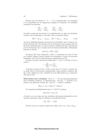 42 Capı́tulo 1. Preliminares
Para cada v = v1 +iv2 ∈ Tp(V, C) y cada f = f1 +if2 ∈ C∞
p (V, C), podemos
deﬁnir
v(f) = v1(f1) − v2(f2) + i(v1(f2) + v2(f1)) ∈ C,
de modo que podemos ver a los elementos de v como derivaciones de C∞
p (V ),
es decir, se cumple v(αf1 + βg) = αv(f) + βv(g) y
v(fg) = v(f)g(p) + v(g)f(p).
Ahora conviene observar un hecho general sobre complexiﬁcaciones y espa-
cios duales: si W es un espacio vectorial real, entonces (C ⊗R W)∗ ∼
= C ⊗R W∗
.
En efecto, cada φ = φ1 + iφ2 ∈ C ⊗R W∗
se identiﬁca con la aplicación de
(C ⊗R W)∗
dada por
φ(v1 + iv2) = φ1(v1) − φ2(v2) + i(φ1(v2) + φ2(v1)). (1.10)
Ası́, volviendo a la variedad analı́tica V , tenemos que Tp(V, C)∗
puede verse
como la complexiﬁcación de Tp(V, R), luego tiene por base a
dx1|p, . . . , dxn|p, dy1|p, . . . , dyn|p. (1.11)
En general, para cada función f = f1 + if2 ∈ C∞
p (V, C), deﬁnimos la dife-
rencial
dfp = df1|p + idf2|p ∈ Tp(V, C)∗
.
Vista como elemento de Tp(V, C)∗
según la identiﬁcación (1.10), su acción es
dfp(v) = (df1|p +idf2|p)(v1 +iv2) = df1|p(v1)−df2|p(v2)+i(df1|p(v2)+df2|p(v1))
= v1(f1) − v2(f2) + i(v2(f1) + v1(f2)) = v(f).
Es claro que (1.11) es la base dual de (1.9), de donde se sigue que , para
cada v ∈ Tp(V, C), su expresión en coordenadas es
v =
n

k=1

v(xk)
∂
∂xk




p
+ v(yk)
∂
∂yk




p

.
Una base alternativa que nos será más útil para estudiar las aplicaciones
holomorfas es
dzk|p = dxk|p + idyk|p, dz̄k|p = dxk|p − idyk|p. (1.12)
La base dual de (1.12) resulta ser la formada por las derivaciones
∂
∂zk




p
=
1
2

∂
∂xk




p
− i
∂
∂yk




p

,
∂
∂zk




p
=
1
2

∂
∂xk




p
+ i
∂
∂yk




p

.
http://librosysolucionarios.net
 