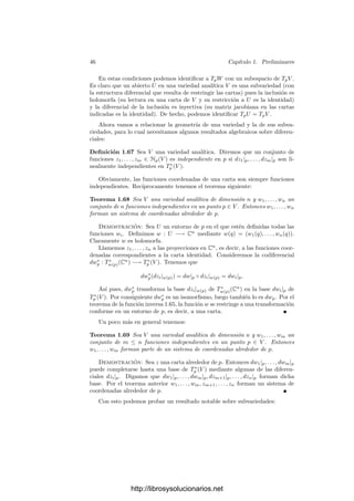 44 Capı́tulo 1. Preliminares
Diremos que una función f : V −→ C es antiholomorfa si su conjugada
f (la composición con la conjugación compleja) es holomorfa. Es inmediato
comprobar las relaciones
∂f
∂zk




p
=
∂f
∂zk




p
,
∂f
∂zk




p
=
∂f
∂zk




p
,
de donde se sigue que una función f es antiholomorfa si y sólo si sus derivadas
respecto a las coordenadas zk son nulas. Esto nos permite deﬁnir:
Th
p V = ∂z1
|p, . . . , ∂zn
|p , Ta
p V = ∂z̄1
|p, . . . , ∂z̄n
|p , (1.16)
sin que la deﬁnición dependa del sistema de coordenadas, pues el espacio tan-
gente holomorfo Th
p V está formado por las derivaciones que se anulan sobre las
funciones antiholomorfas y el espacio tangente antiholomorfo Ta
p V está formado
por las derivaciones que se anulan sobre las funciones holomorfas. Obviamente
tenemos la relación
Tp(V, C) = Th
p V ⊕ Ta
p V.
El espacio Th
p V tiene dimensión n sobre C y dimensión 2n sobre R. Éste
es el espacio tangente natural cuando nos restringimos a tratar con funciones
holomorfas, por lo que lo representaremos simplemente por TpV .
Notemos que para derivaciones holomorfas v ∈ TpV , la relación (1.13) se
reduce a
v =
n

k=1
v(zk)
∂
∂zk




p
.
Teniendo en cuenta (1.15) y (1.16), es claro que si f ∈ Hp(V ), entonces dpf
se anula sobre las derivaciones antiholomorfas, luego podemos considerar que
dfp ∈ T∗
p V . Fijada una carta z alrededor de p, las diferenciales dzk|p constituyen
una base de T∗
p V .
Diferenciales entre variedades Sea φ : V −→ W una aplicación holomorfa
entre variedades analı́ticas. La diferencial dφp : Tp(V, R) −→ Tp(W, R) se ex-
tiende a una aplicación C-lineal dφp : Tp(V, C) −→ Tp(W, C) mediante
dφp(v1 + iv2) = dφp(v1) + idφp(v2).
Se comprueba inmediatamente que si v ∈ Tp(V, C) entonces
dφp(v)(f) = v(φ ◦ f),
de donde a su vez se sigue que dφp transforma derivaciones holomorfas en deri-
vaciones holomorfas, luego se restringe a una aplicación lineal
dφp : TpV −→ TpW.
Es fácil ver que se cumple la regla de la cadena: d(φ ◦ ψ)p = dφp ◦ dψφ(p).
http://librosysolucionarios.net
 