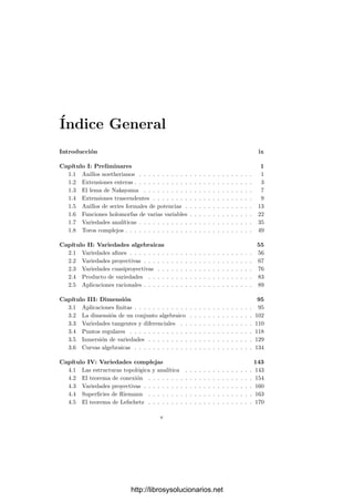 Índice General
Introducción ix
Capı́tulo I: Preliminares 1
1.1 Anillos noetherianos . . . . . . . . . . . . . . . . . . . . . . . . . 1
1.2 Extensiones enteras . . . . . . . . . . . . . . . . . . . . . . . . . . 3
1.3 El lema de Nakayama . . . . . . . . . . . . . . . . . . . . . . . . 7
1.4 Extensiones trascendentes . . . . . . . . . . . . . . . . . . . . . . 9
1.5 Anillos de series formales de potencias . . . . . . . . . . . . . . . 13
1.6 Funciones holomorfas de varias variables . . . . . . . . . . . . . . 22
1.7 Variedades analı́ticas . . . . . . . . . . . . . . . . . . . . . . . . . 35
1.8 Toros complejos . . . . . . . . . . . . . . . . . . . . . . . . . . . . 49
Capı́tulo II: Variedades algebraicas 55
2.1 Variedades aﬁnes . . . . . . . . . . . . . . . . . . . . . . . . . . . 56
2.2 Variedades proyectivas . . . . . . . . . . . . . . . . . . . . . . . . 67
2.3 Variedades cuasiproyectivas . . . . . . . . . . . . . . . . . . . . . 76
2.4 Producto de variedades . . . . . . . . . . . . . . . . . . . . . . . 83
2.5 Aplicaciones racionales . . . . . . . . . . . . . . . . . . . . . . . . 89
Capı́tulo III: Dimensión 95
3.1 Aplicaciones ﬁnitas . . . . . . . . . . . . . . . . . . . . . . . . . . 95
3.2 La dimensión de un conjunto algebraico . . . . . . . . . . . . . . 102
3.3 Variedades tangentes y diferenciales . . . . . . . . . . . . . . . . 110
3.4 Puntos regulares . . . . . . . . . . . . . . . . . . . . . . . . . . . 118
3.5 Inmersión de variedades . . . . . . . . . . . . . . . . . . . . . . . 129
3.6 Curvas algebraicas . . . . . . . . . . . . . . . . . . . . . . . . . . 134
Capı́tulo IV: Variedades complejas 143
4.1 Las estructuras topológica y analı́tica . . . . . . . . . . . . . . . 143
4.2 El teorema de conexión . . . . . . . . . . . . . . . . . . . . . . . 154
4.3 Variedades proyectivas . . . . . . . . . . . . . . . . . . . . . . . . 160
4.4 Superﬁcies de Riemann . . . . . . . . . . . . . . . . . . . . . . . 163
4.5 El teorema de Lefschetz . . . . . . . . . . . . . . . . . . . . . . . 170
v
http://librosysolucionarios.net
 
