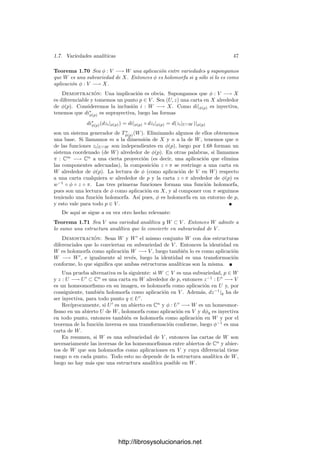 1.7. Variedades analı́ticas 45
Fijadas cartas z alrededor de p y w alrededor de φ(p), la matriz de dφp en
las bases ∂zi |p y ∂wj |p tiene por coeﬁcientes
dφp(∂zi|p)(wj) =
∂z−1
◦ φ ◦ wj
∂zi




z(p)
.
Ası́ pues, la matriz jacobiana de dφp respecto a unas cartas dadas z y w es
la misma que la de su lectura z−1
◦ φ ◦ w respecto a dichas cartas.
Observemos que si φ : V −→ W es una aplicación holomorfa de un abierto
de Cn
a un abierto de Cm
y p ∈ V , tenemos deﬁnidas dos diferenciales dφp, una
es la aplicación dφp : TpV −→ TpW que acabamos de introducir y la otra es la
diferencial usual en análisis real vista como aplicación C-lineal
dφp : Cn
−→ Cm
.
Las observaciones del párrafo precedente muestran que ambas se correspon-
den a través del isomorﬁsmo TpV ∼
= Cn
que hace corresponder la base ∂zi
|p
(correspondiente a la carta identidad en V ) con la base canónica de Cn
, y del
isomorﬁsmo correspondiente para W.
El teorema de la función inversa Demostramos ahora la versión compleja
del teorema de la función inversa junto con algunas aplicaciones, que son una
traducción trivial de propiedades análogas reales.
Teorema 1.65 (Teorema de la función inversa) Sea φ : V −→ W una
función holomorfa entre variedades y sea p ∈ V un punto tal que la diferencial
dφp : Tp(V ) −→ Tφ(p)(W) es un isomorﬁsmo. Entonces existe un entorno U de
p en V tal que φ[U] es abierto en W y φ|U : U −→ φ[U] es una transformación
conforme.
Demostración: Notemos que ambas variedades han de tener la misma
dimensión n. Sea (U
, z) una carta alrededor de p y (U
, w) una carta alrededor
de φ(p) de modo que f[U
] ⊂ U
. Entonces z−1
◦ f ◦ w es una aplicación
diferenciable entre dos abiertos de Cn
cuya diferencial en z(p) es un isomorﬁsmo.
Por el teorema 1.57 existe un entorno G de z(p) tal que (z−1
◦ φ ◦ w)[G]
es abierto en Cn
y la restricción de z−1
◦ φ ◦ w es conforme. Basta tomar
U = z−1
[G].
En la mayor parte de los casos no vamos a trabajar con variedades analı́ticas
abstractas, sino con subvariedades de Cn
o del espacio proyectivo Pn
(C). La
deﬁnición de subvariedad, que damos a continuación, incluye la condición natu-
ral para garantizar que el espacio tangente de la subvariedad en un punto puede
considerarse como subespacio del espacio tangente de la variedad en el mismo
punto. Geométricamente esto expresa que la subvariedad no tiene “picos”.
Deﬁnición 1.66 Diremos que una variedad analı́tica W es una subvariedad de
una variedad analı́tica V si W ⊂ V , la topologı́a de W es la inducida desde
V , la inclusión i : W −→ V es holomorfa y, para cada p ∈ W, la diferencial
dip : TpW −→ TpV es inyectiva.
http://librosysolucionarios.net
 