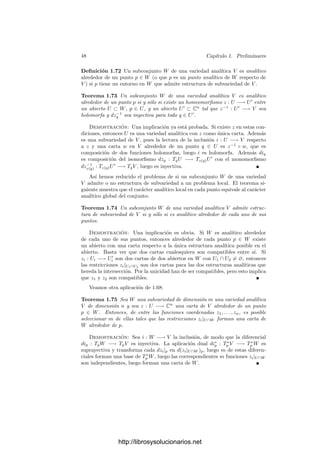 46 Capı́tulo 1. Preliminares
En estas condiciones podemos identiﬁcar a TpW con un subespacio de TpV .
Es claro que un abierto U en una variedad analı́tica V es una subvariedad (con
la estructura diferencial que resulta de restringir las cartas) pues la inclusión es
holomorfa (su lectura en una carta de V y su restricción a U es la identidad)
y la diferencial de la inclusión es inyectiva (su matriz jacobiana en las cartas
indicadas es la identidad). De hecho, podemos identiﬁcar TpU = TpV .
Ahora vamos a relacionar la geometrı́a de una variedad y la de sus subva-
riedades, para lo cual necesitamos algunos resultados algebraicos sobre diferen-
ciales:
Deﬁnición 1.67 Sea V una variedad analı́tica. Diremos que un conjunto de
funciones z1, . . . , zm ∈ Hp(V ) es independiente en p si dz1|p, . . . , dzm|p son li-
nealmente independientes en T∗
p (V ).
Obviamente, las funciones coordenadas de una carta son siempre funciones
independientes. Recı́procamente tenemos el teorema siguiente:
Teorema 1.68 Sea V una variedad analı́tica de dimensión n y w1, . . . , wn un
conjunto de n funciones independientes en un punto p ∈ V . Entonces w1, . . . , wn
forman un sistema de coordenadas alrededor de p.
Demostración: Sea U un entorno de p en el que estén deﬁnidas todas las
funciones wi. Deﬁnimos w : U −→ Cn
mediante w(q) = (w1(q), . . . , wn(q)).
Claramente w es holomorfa.
Llamemos z1, . . . , zn a las proyecciones en Cn
, es decir, a las funciones coor-
denadas correspondientes a la carta identidad. Consideremos la codiferencial
dw∗
p : T∗
w(p)(Cn
) −→ T∗
p (V ). Tenemos que
dw∗
p(dzi|w(p)) = dw|p ◦ dzi|w(p) = dwi|p.
Ası́ pues, dw∗
p transforma la base dzi|w(p) de T∗
w(p)(Cn
) en la base dwi|p de
T∗
p (V ). Por consiguiente dw∗
p es un isomorﬁsmo, luego también lo es dwp. Por el
teorema de la función inversa 1.65, la función w se restringe a una transformación
conforme en un entorno de p, es decir, a una carta.
Un poco más en general tenemos:
Teorema 1.69 Sea V una variedad analı́tica de dimensión n y w1, . . . , wm un
conjunto de m ≤ n funciones independientes en un punto p ∈ V . Entonces
w1, . . . , wm forman parte de un sistema de coordenadas alrededor de p.
Demostración: Sea z una carta alrededor de p. Entonces dw1|p, . . . , dwm|p
puede completarse hasta una base de T∗
p (V ) mediante algunas de las diferen-
ciales dzi|p. Digamos que dw1|p, . . . , dwm|p, dzm+1|p, . . . , dzn|p forman dicha
base. Por el teorema anterior w1, . . . , wm, zm+1, . . . , zn forman un sistema de
coordenadas alrededor de p.
Con esto podemos probar un resultado notable sobre subvariedades:
http://librosysolucionarios.net
 