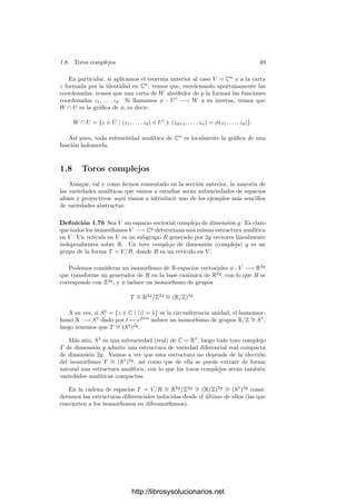 1.7. Variedades analı́ticas 47
Teorema 1.70 Sea φ : V −→ W una aplicación entre variedades y supongamos
que W es una subvariedad de X. Entonces φ es holomorfa si y sólo si lo es como
aplicación φ : V −→ X.
Demostración: Una implicación es obvia. Supongamos que φ : V −→ X
es diferenciable y tomemos un punto p ∈ V . Sea (U, z) una carta en X alrededor
de φ(p). Consideremos la inclusión i : W −→ X. Como di|φ(p) es inyectiva,
tenemos que di∗
φ(p) es suprayectiva, luego las formas
di∗
φ(p)(dzi|φ(p)) = di|φ(p) ◦ dzi|φ(p) = d(zi|U∩W )|φ(p)
son un sistema generador de T∗
φ(p)(W). Eliminando algunos de ellos obtenemos
una base. Si llamamos m a la dimensión de X y n a la de W, tenemos que n
de las funciones zi|U∩W son independientes en φ(p), luego por 1.68 forman un
sistema coordenado (de W) alrededor de φ(p). En otras palabras, si llamamos
π : Cm
−→ Cn
a una cierta proyección (es decir, una aplicación que elimina
las componentes adecuadas), la composición z ◦ π se restringe a una carta en
W alrededor de φ(p). La lectura de φ (como aplicación de V en W) respecto
a una carta cualquiera w alrededor de p y la carta z ◦ π alrededor de φ(p) es
w−1
◦ φ ◦ z ◦ π. Las tres primeras funciones forman una función holomorfa,
pues son una lectura de φ como aplicación en X, y al componer con π seguimos
teniendo una función holomorfa. Ası́ pues, φ es holomorfa en un entorno de p,
y esto vale para todo p ∈ V .
De aquı́ se sigue a su vez otro hecho relevante:
Teorema 1.71 Sea V una variedad analı́tica y W ⊂ V . Entonces W admite a
lo sumo una estructura analı́tica que lo convierte en subvariedad de V .
Demostración: Sean W y W
el mismo conjunto W con dos estructuras
diferenciales que lo conviertan en subvariedad de V . Entonces la identidad en
W es holomorfa como aplicación W −→ V , luego también lo es como aplicación
W −→ W
, e igualmente al revés, luego la identidad es una transformación
conforme, lo que signiﬁca que ambas estructuras analı́ticas son la misma.
Una prueba alternativa es la siguiente: si W ⊂ V es una subvariedad, p ∈ W
y z : U −→ U
⊂ Cn
es una carta en W alrededor de p, entonces z−1
: U
−→ V
es un homeomorﬁsmo en su imagen, es holomorfa como aplicación en U y, por
consiguiente, también holomorfa como aplicación en V . Además, dz−1
|q ha de
ser inyectiva, para todo punto q ∈ U
.
Recı́procamente, si U
es un abierto en Cn
y φ : U
−→ W es un homeomor-
ﬁsmo en un abierto U de W, holomorfa como aplicación en V y dφq es inyectiva
en todo punto, entonces también es holomorfa como aplicación en W y por el
teorema de la función inversa es una transformación conforme, luego φ−1
es una
carta de W.
En resumen, si W es una subvariedad de V , entonces las cartas de W son
necesariamente las inversas de los homeomorﬁsmos entre abiertos de Cn
y abier-
tos de W que son holomorfos como aplicaciones en V y cuya diferencial tiene
rango n en cada punto. Todo esto no depende de la estructura analı́tica de W,
luego no hay más que una estructura analı́tica posible en W.
http://librosysolucionarios.net
 