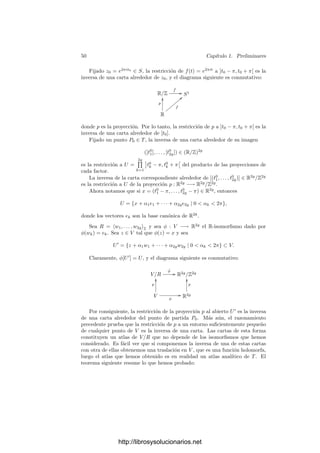 48 Capı́tulo 1. Preliminares
Deﬁnición 1.72 Un subconjunto W de una variedad analı́tica V es analı́tico
alrededor de un punto p ∈ W (o que p es un punto analı́tico de W respecto de
V ) si p tiene un entorno en W que admite estructura de subvariedad de V .
Teorema 1.73 Un subconjunto W de una variedad analı́tica V es analı́tico
alrededor de un punto p si y sólo si existe un homeomorﬁsmo z : U −→ U
entre
un abierto U ⊂ W, p ∈ U, y un abierto U
⊂ Cn
tal que z−1
: U
−→ V sea
holomorfa y dz−1
q sea inyectiva para todo q ∈ U
.
Demostración: Una implicación ya está probada. Si existe z en estas con-
diciones, entonces U es una variedad analı́tica con z como única carta. Además
es una subvariedad de V , pues la lectura de la inclusión i : U −→ V respecto
a z y una carta w en V alrededor de un punto q ∈ U es z−1
◦ w, que es
composición de dos funciones holomorfas, luego i es holomorfa. Además diq
es composición del isomorﬁsmo dzq : TqU −→ Tz(q)U
con el monomorﬁsmo
dz−1
z(q) : Tz(q)U
−→ TqV , luego es inyectiva.
Ası́ hemos reducido el problema de si un subconjunto W de una variedad
V admite o no estructura de subvariedad a un problema local. El teorema si-
guiente muestra que el carácter analı́tico local en cada punto equivale al carácter
analı́tico global del conjunto:
Teorema 1.74 Un subconjunto W de una variedad analı́tica V admite estruc-
tura de subvariedad de V si y sólo si es analı́tico alrededor de cada uno de sus
puntos.
Demostración: Una implicación es obvia. Si W es analı́tico alrededor
de cada uno de sus puntos, entonces alrededor de cada punto p ∈ W existe
un abierto con una carta respecto a la única estructura analı́tica posible en el
abierto. Basta ver que dos cartas cualesquiera son compatibles entre sı́. Si
zi : Ui −→ U
i son dos cartas de dos abiertos en W con U1 ∩ U2 = ∅, entonces
las restricciones zi|U1∩U2
son dos cartas para las dos estructuras analı́ticas que
hereda la intersección. Por la unicidad han de ser compatibles, pero esto implica
que z1 y z2 son compatibles.
Veamos otra aplicación de 1.68:
Teorema 1.75 Sea W una subvariedad de dimensión m una variedad analı́tica
V de dimensión n y sea z : U −→ Cn
una carta de V alrededor de un punto
p ∈ W. Entonces, de entre las funciones coordenadas z1, . . . , zn, es posible
seleccionar m de ellas tales que las restricciones zi|U∩W forman una carta de
W alrededor de p.
Demostración: Sea i : W −→ V la inclusión, de modo que la diferencial
dip : TpW −→ TpV es inyectiva. La aplicación dual di∗
p : T∗
p V −→ T∗
p W es
suprayectiva y transforma cada dzi|p en d(zi|U∩W )p, luego m de estas diferen-
ciales forman una base de T∗
p W, luego las correspondientes m funciones zi|U∩W
son independientes, luego forman una carta de W.
http://librosysolucionarios.net
 