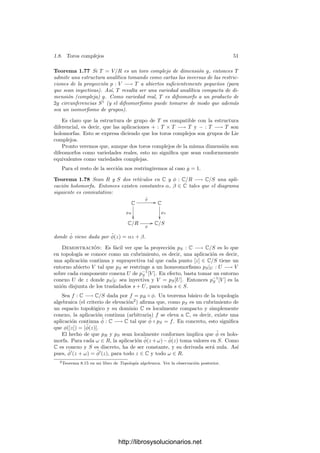 1.8. Toros complejos 49
En particular, si aplicamos el teorema anterior al caso V = Cn
y a la carta
z formada por la identidad en Cn
, vemos que, reordenando oportunamente las
coordenadas, vemos que una carta de W alrededor de p la forman las funciones
coordenadas z1, . . . , zd. Si llamamos φ : U
−→ W a su inversa, vemos que
W ∩ U es la gráﬁca de φ, es decir:
W ∩ U = {z ∈ U | (z1, . . . , zd) ∈ U
y (zd+1, . . . , zn) = φ(z1, . . . , zd)}.
Ası́ pues, toda subvariedad analı́tica de Cn
es localmente la gráﬁca de una
función holomorfa.
1.8 Toros complejos
Aunque, tal y como hemos comentado en la sección anterior, la mayorı́a de
las variedades analı́ticas que vamos a estudiar serán subvariedades de espacios
aﬁnes y proyectivos, aquı́ vamos a introducir uno de los ejemplos más sencillos
de variedades abstractas:
Deﬁnición 1.76 Sea V un espacio vectorial complejo de dimensión g. Es claro
que todos los isomorﬁsmos V −→ Cg
determinan una misma estructura analı́tica
en V . Un retı́culo en V es un subgrupo R generado por 2g vectores linealmente
independientes sobre R. Un toro complejo de dimensión (compleja) g es un
grupo de la forma T = V/R, donde R es un retı́culo en V .
Podemos considerar un isomorﬁsmo de R-espacios vectoriales φ : V −→ R2g
que transforme un generador de R en la base canónica de R2g
, con lo que R se
corresponde con Z2g
, y φ induce un isomorﬁsmo de grupos
T ∼
= R2g
/Z2g ∼
= (R/Z)2g
.
A su vez, si S1
= {z ∈ C | |z| = 1} es la circunferencia unidad, el homomor-
ﬁsmo R −→ S1
dado por t → e2πit
induce un isomorﬁsmo de grupos R/Z ∼
= S1
,
luego tenemos que T ∼
= (S1
)2g
.
Más aún, S1
es una subvariedad (real) de C = R2
, luego todo toro complejo
T de dimensión g admite una estructura de variedad diferencial real compacta
de dimensión 2g. Vamos a ver que esta estructura no depende de la elección
del isomorﬁsmo T ∼
= (S1
)2g
, ası́ como que de ella se puede extraer de forma
natural una estructura analı́tica, con lo que los toros complejos serán también
variedades analı́ticas compactas.
En la cadena de espacios T = V/R ∼
= R2g
/Z2g ∼
= (R/Z)2g ∼
= (S1
)2g
consi-
deramos las estructuras diferenciales inducidas desde el último de ellos (las que
convierten a los isomorﬁsmos en difeomorﬁsmos).
http://librosysolucionarios.net
 