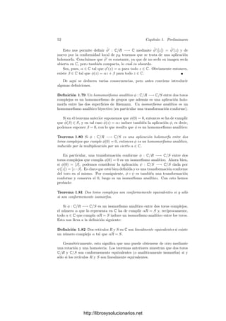 50 Capı́tulo 1. Preliminares
Fijado z0 = e2πit0
∈ S, la restricción de f(t) = e2πit
a ]t0 − π, t0 + π[ es la
inversa de una carta alrededor de z0, y el diagrama siguiente es conmutativo:
R/Z
¯
f
 S1
R
p

f









donde p es la proyección. Por lo tanto, la restricción de p a ]t0 − π, t0 + π[ es la
inversa de una carta alrededor de [t0].
Fijado un punto P0 ∈ T, la inversa de una carta alrededor de su imagen
([t0
1], . . . , [t0
2g]) ∈ (R/Z)2g
es la restricción a U =
2g

k=1

t0
k − π, t0
k + π

del producto de las proyecciones de
cada factor.
La inversa de la carta correspondiente alrededor de [(t0
1, . . . , t0
2g)] ∈ R2g
/Z2g
es la restricción a U de la proyección p : R2g
−→ R2g
/Z2g
.
Ahora notamos que si x = (t0
1 − π, . . . , t0
2g − π) ∈ R2g
, entonces
U = {x + α1e1 + · · · + α2ge2g | 0  αk  2π},
donde los vectores ek son la base canónica de R2k
.
Sea R = w1, . . . , w2gZ y sea φ : V −→ R2g
el R-isomorﬁsmo dado por
φ(wk) = ek. Sea z ∈ V tal que φ(z) = x y sea
U
= {z + α1w1 + · · · + α2gw2g | 0  αk  2π} ⊂ V.
Claramente, φ[U
] = U, y el diagrama siguiente es conmutativo:
V/R
φ̄
 R2g
/Z2g
V φ

p

R2g
p

Por consiguiente, la restricción de la proyección p al abierto U
es la inversa
de una carta alrededor del punto de partida P0. Más aún, el razonamiento
precedente prueba que la restricción de p a un entorno suﬁcientemente pequeño
de cualquier punto de V es la inversa de una carta. Las cartas de esta forma
constituyen un atlas de V/R que no depende de los isomorﬁsmos que hemos
considerado. Es fácil ver que si componemos la inversa de una de estas cartas
con otra de ellas obtenemos una traslación en V , que es una función holomorfa,
luego el atlas que hemos obtenido es en realidad un atlas analı́tico de T. El
teorema siguiente resume lo que hemos probado:
http://librosysolucionarios.net
 