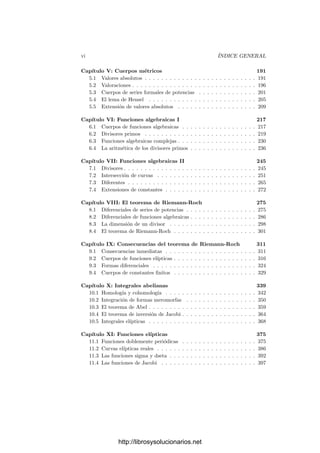 vi ÍNDICE GENERAL
Capı́tulo V: Cuerpos métricos 191
5.1 Valores absolutos . . . . . . . . . . . . . . . . . . . . . . . . . . . 191
5.2 Valoraciones . . . . . . . . . . . . . . . . . . . . . . . . . . . . . . 196
5.3 Cuerpos de series formales de potencias . . . . . . . . . . . . . . 201
5.4 El lema de Hensel . . . . . . . . . . . . . . . . . . . . . . . . . . 205
5.5 Extensión de valores absolutos . . . . . . . . . . . . . . . . . . . 209
Capı́tulo VI: Funciones algebraicas I 217
6.1 Cuerpos de funciones algebraicas . . . . . . . . . . . . . . . . . . 217
6.2 Divisores primos . . . . . . . . . . . . . . . . . . . . . . . . . . . 219
6.3 Funciones algebraicas complejas . . . . . . . . . . . . . . . . . . . 230
6.4 La aritmética de los divisores primos . . . . . . . . . . . . . . . . 236
Capı́tulo VII: Funciones algebraicas II 245
7.1 Divisores . . . . . . . . . . . . . . . . . . . . . . . . . . . . . . . . 245
7.2 Intersección de curvas . . . . . . . . . . . . . . . . . . . . . . . . 251
7.3 Diferentes . . . . . . . . . . . . . . . . . . . . . . . . . . . . . . . 265
7.4 Extensiones de constantes . . . . . . . . . . . . . . . . . . . . . . 272
Capı́tulo VIII: El teorema de Riemann-Roch 275
8.1 Diferenciales de series de potencias . . . . . . . . . . . . . . . . . 275
8.2 Diferenciales de funciones algebraicas . . . . . . . . . . . . . . . . 286
8.3 La dimensión de un divisor . . . . . . . . . . . . . . . . . . . . . 298
8.4 El teorema de Riemann-Roch . . . . . . . . . . . . . . . . . . . . 301
Capı́tulo IX: Consecuencias del teorema de Riemann-Roch 311
9.1 Consecuencias inmediatas . . . . . . . . . . . . . . . . . . . . . . 311
9.2 Cuerpos de funciones elı́pticas . . . . . . . . . . . . . . . . . . . . 316
9.3 Formas diferenciales . . . . . . . . . . . . . . . . . . . . . . . . . 324
9.4 Cuerpos de constantes ﬁnitos . . . . . . . . . . . . . . . . . . . . 329
Capı́tulo X: Integrales abelianas 339
10.1 Homologı́a y cohomologı́a . . . . . . . . . . . . . . . . . . . . . . 342
10.2 Integración de formas meromorfas . . . . . . . . . . . . . . . . . 350
10.3 El teorema de Abel . . . . . . . . . . . . . . . . . . . . . . . . . . 359
10.4 El teorema de inversión de Jacobi . . . . . . . . . . . . . . . . . . 364
10.5 Integrales elı́pticas . . . . . . . . . . . . . . . . . . . . . . . . . . 368
Capı́tulo XI: Funciones elı́pticas 375
11.1 Funciones doblemente periódicas . . . . . . . . . . . . . . . . . . 375
11.2 Curvas elı́pticas reales . . . . . . . . . . . . . . . . . . . . . . . . 386
11.3 Las funciones sigma y dseta . . . . . . . . . . . . . . . . . . . . . 392
11.4 Las funciones de Jacobi . . . . . . . . . . . . . . . . . . . . . . . 397
http://librosysolucionarios.net
 