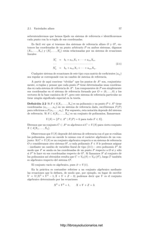 Capı́tulo II
Variedades algebraicas
La geometrı́a algebraica estudia los sistemas de ecuaciones polinómicas sobre
un cuerpo k o, equivalentemente, los subconjuntos de kn
donde se anula un
conjunto dado de polinomios. A estos conjuntos los llamaremos subconjuntos
algebraicos de kn
.
Antes de dar deﬁniciones más precisas conviene observar algunos ejemplos
en R2
. Es claro que si F(X) ∈ R[X], entonces la gráﬁca de F es el conjunto de
soluciones de la ecuación Y −F(X) = 0, luego las gráﬁcas de los polinomios son
conjuntos algebraicos. También lo son las secciones cónicas (elipses, hipérbolas y
parábolas), pues toda cónica puede expresarse como el conjunto de las soluciones
de un polinomio de segundo grado en dos variables. Con polinomios de tercer
grado encontramos ciertos fenómenos notables.
Y 2
= X3
Y 2
= X2
(X + 1) Y 2
= X(X2
− 1)
Estos ejemplos (junto con los de las gráﬁcas de polinomios y las secciones
cónicas) sugieren que los conjuntos algebraicos deﬁnidos por un polinomio en
R2
son “curvas” en un sentido que deberemos precisar, pero que en una primera
aproximación podrı́amos concretar diciendo que localmente son homeomorfos a
segmentos de recta.
La primera ﬁgura muestra que las curvas algebraicas pueden tener “picos”.
La segunda muestra que pueden cortarse a sı́ mismas, con lo que en realidad hay
puntos alrededor de los cuales no podemos decir que las curvas sean localmente
rectas. La tercera muestra que las curvas algebraicas no tienen por qué ser
55
http://librosysolucionarios.net
 