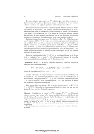 56 Capı́tulo 2. Variedades algebraicas
conexas. A medida que aumentamos el grado podemos obtener curvas más
complejas. Veamos un último ejemplo en grado 6:
(X2
+ Y 2
)3
− 4X2
Y 2
= 0
2.1 Variedades aﬁnes
A la hora de estudiar los conjuntos algebraicos, a menudo resulta útil “mo-
verlos” hasta una posición adecuada (por ejemplo, en la que un punto que nos
interese pase a ser el (0, 0), etc.) Sin embargo, desde un punto de vista teórico
resulta más conveniente aún “movernos nosotros” en lugar de mover el conjunto,
es decir, cambiar de sistema de referencia. Ello nos lleva a recordar primera-
mente los conceptos básicos de la geometrı́a afı́n.
Deﬁnición 2.1 Llamaremos espacio afı́n n-dimensional de un cuerpo k al con-
junto An
(k) = kn
. A sus elementos los llamaremos puntos. Cuando k se so-
brentienda escribiremos simplemente An
. Escribiremos kn
cuando queramos
referirnos a kn
como espacio vectorial.
La diferencia entre An
y kn
es que en An
“olvidamos” la estructura vectorial
de kn
, de modo que ningún punto desempeña un papel destacado (al contrario
de lo que ocurre en kn
con el vector 0). Esto no signiﬁca que despreciemos
la estructura vectorial, sino que nos permitimos la posibilidad de asociar una
estructura vectorial a cada punto, de modo que el vector 0 sea en cada momento
el punto que más convenga. Más concretamente, si P y Q son puntos de An
,
llamaremos
−
−
→
PQ = Q − P ∈ kn
. De este modo, ﬁjado un punto O ∈ An
,
obtenemos una estructura vectorial al identiﬁcar cada punto P ∈ An
con el
vector
−
−
→
OP.
Un sistema de referencia afı́n en An
es una n+1-tupla (O; P1, . . . , Pn) tal que
los vectores
−
−
→
OPi forman una base de kn
. Las coordenadas de un punto P ∈ An
en dicho sistema de referencia son las coordenadas del vector
−
−
→
OP en la base
−
−
→
OPi. Cuando no haya confusión escribiremos O en lugar de (O; P1, . . . , Pn).
Ası́, si las coordenadas de P son (a1, . . . , an), tenemos que
P = O +
−
−
→
OP = O + a1
−
−
→
OP1 + · · · + an
−
−
→
OPn.
En particular vemos que un punto está completamente determinado por sus
coordenadas en un sistema de referencia dado. En la mayorı́a de las ocasiones
http://librosysolucionarios.net
 
