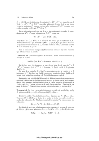 2.1. Variedades aﬁnes 57
sobrentenderemos que hemos ﬁjado un sistema de referencia e identiﬁcaremos
cada punto con la n-tupla de sus coordenadas.
Es fácil ver que si tenemos dos sistemas de referencia aﬁnes O y O
, en-
tonces las coordenadas de un punto arbitrario P en ambos sistemas, digamos
(X1, . . . , Xn) y (X
1, . . . , X
n) están relacionadas por un sistema de ecuaciones
lineales:
X
1 = b1 + a11X1 + · · · + a1nXn,
· · · · · · · · · · · · · · · · · · · · · · · · · · · (2.1)
X
n = bn + an1X1 + · · · + annXn.
Cualquier sistema de ecuaciones de este tipo cuya matriz de coeﬁcientes (aij)
sea regular se corresponde con un cambio de sistema de referencia.
A partir de aquı́ conviene “olvidar” que los puntos de An
son, conjuntista-
mente, n-tuplas y pensar que cada punto P tiene determinadas unas coordena-
das en cada sistema de referencia de An
. Las componentes de P son simplemente
sus coordenadas en el sistema de referencia formado por O = (0, . . . , 0) y los
vectores de la base canónica de kn
, pero este sistema de referencia particular no
tiene ningún signiﬁcado especial en la teorı́a.
Deﬁnición 2.2 Si F ∈ k[X1, . . . , Xn] es un polinomio y un punto P ∈ An
tiene
coordenadas (a1, . . . , an) en un sistema de referencia dado, escribiremos F(P)
para referirnos a F(a1, . . . , an). Por supuesto, esta notación depende del sistema
de referencia. Si S ⊂ k[X1, . . . , Xn] es un conjunto de polinomios, llamaremos
V (S) = {P ∈ An
| F(P) = 0 para todo F ∈ S}.
Diremos que un conjunto C ⊂ An
es algebraico si C = V (S) para cierto conjunto
S ⊂ k[X1, . . . , Xn].
Observemos que V (S) depende del sistema de referencia con el que se evalúan
los polinomios, pero no sucede lo mismo con el carácter algebraico de un con-
junto: Si C = V (S) es un conjunto algebraico respecto a un sistema de referencia
O y consideramos otro sistema O
, a cada polinomio F ∈ S le podemos asignar
—mediante un cambio de variables lineal de tipo (2.1)— otro polinomio F
de
modo que F se anula en las coordenadas de un punto P respecto a O si y sólo
si F
lo hace en sus coordenadas respecto de O
. Si llamamos S
al conjunto de
los polinomios ası́ obtenidos resulta que C = VO(S) = VO (S
), luego T también
es algebraico respecto del sistema O
.
El conjunto vacı́o es algebraico, pues ∅ = V (1).
En la práctica es costumbre referirse a un conjunto algebraico mediante
las ecuaciones que lo deﬁnen, de modo que, por ejemplo, en lugar de escribir
V = V (X2
+ Y 2
− 1, X + Y + Z − 3) podemos decir que V es el conjunto
algebraico determinado por las ecuaciones
X2
+ Y 2
= 1, X + Y + Z = 3.
http://librosysolucionarios.net
 