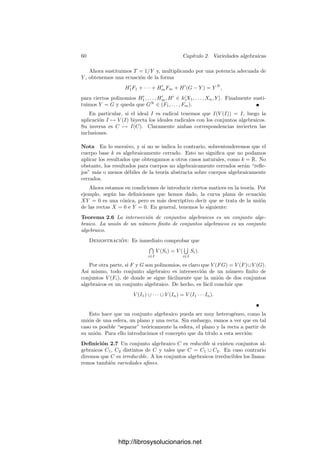 58 Capı́tulo 2. Variedades algebraicas
Los subconjuntos algebraicos de A2
deﬁnidos por una única ecuación se
llaman curvas aﬁnes planas. Las curvas planas se clasiﬁcan en rectas, cónicas,
cúbicas, cuárticas, etc. según el grado del polinomio que las deﬁne.1
Es claro que un mismo conjunto algebraico puede deﬁnirse mediante distin-
tos sistemas de ecuaciones. Por ejemplo, una misma circunferencia en A3
(R)
puede deﬁnirse como la intersección de un cilindro y un plano, o de una esfera
y un plano, o de dos esferas, etc. Una forma de evitar que nuestros resulta-
dos dependan de las ecuaciones particulares con las que deﬁnimos un conjunto
algebraico es considerar simultáneamente todas las ecuaciones posibles.
En primer lugar observamos que si S ⊂ k[X1, . . . , Xn] e I es el ideal generado
por S, entonces V (S) = V (I), luego todo conjunto algebraico está determinado
por un ideal. Esto nos lleva a tratar con conjuntos algebraicos deﬁnidos por
inﬁnitas ecuaciones. Ahora bien, puesto que el anillo k[X1, . . . , Xn] es noethe-
riano (teorema 1.7), todo ideal es ﬁnitamente generado, luego en realidad todo
conjunto algebraico está determinado por un número ﬁnito de polinomios.2
Con-
siderar inﬁnitas ecuaciones es sólo un recurso teórico para evitar una elección
arbitraria de ecuaciones.
Dado un conjunto algebraico C = V (S), la pregunta obligada es si, al sus-
tituir el conjunto S por el ideal I = (S), obtenemos el conjunto de todas las
ecuaciones polinómicas satisfechas por C. Precisemos esto:
Deﬁnición 2.3 Si C ⊂ An
es un conjunto algebraico, ﬁjado un sistema de
referencia afı́n, deﬁnimos el ideal
I(C) = {F ∈ k[X1, . . . , Xn] | F(P) = 0 para todo P ∈ C}.
Hemos de entender que I(∅) = k[X1, . . . , Xn].
Ası́, los polinomios de I(C) determinan todas las ecuaciones satisfechas por
el conjunto C. Nos estábamos preguntando si I(V (I)) = I, para todo ideal I.
Similarmente, cabe preguntarse si V (I(C)) = C, para todo conjunto algebraico
C, o —más en general— si las correspondencias C ↔ I que acabamos de deﬁnir
son biyectivas y mutuamente inversas.
Esto no es cierto en general. En principio tenemos que I ⊂ I(V (I)) y
C = V (I(C)). Sin embargo, la primera inclusión no tiene por qué ser una
igualdad, como muestra el ejemplo siguiente:
Ejemplo Consideremos la “curva” en A2
(R) dada por X2
+Y 2
= 0. Nada más
lejos de nuestras expectativas sobre las curvas algebraicas que el hecho de que
una de ellas pueda reducirse al punto (0, 0). Resulta que el conjunto algebraico
1Esta deﬁnición es provisional. En la nota de la página 62 añadiremos una restricción
natural a la deﬁnición de curva. La idea es que el conjunto algebraico determinado por
(X − Y )(X2 + Y 2 − 1) = 0 no sea una curva, sino la unión de dos curvas: una recta y una
circunferencia.
2Este hecho que aquı́ comentamos al paso fue en su momento un notable descubrimiento
de Hilbert.
http://librosysolucionarios.net
 