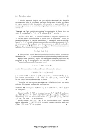 2.1. Variedades aﬁnes 59
C = {(0, 0)} está deﬁnido por el conjunto S = {X2
+ Y 2
}, o también por el
ideal I = (X2
+ Y 2
) ⊂ R[X, Y ], pero los polinomios de este ideal no son todos
los que se anulan en C, pues no contiene a los polinomios X e Y , lo cuales, pese
a ello, se anulan en C. Ası́, I(V (I)) = I.
Estas patologı́as se deben a que R no es algebraicamente cerrado. Si consi-
deramos a X2
+ Y 2
como polinomio en C[X, Y ] vemos que
X2
+ Y 2
= (X + iY )(X − iY ),
luego V (X2
+ Y 2
) ⊂ A2
(C) es la unión de dos rectas que se cortan en (0, 0).
Pronto será evidente que el ideal I = (X2
+Y 2
) ⊂ C[X, Y ] sı́ que consta de todos
los polinomios que se anulan en C, entre los cuales no está X, pues ciertamente
X no se anula en (i, 1) ∈ C.
Aun si consideramos cuerpos algebraicamente cerrados, hay otra cuestión
que debemos tener en cuenta.
Deﬁnición 2.4 Llamaremos radical de un ideal I de un anillo conmutativo y
unitario A al ideal
Rad I = {a ∈ A | an
∈ I para un natural n  0}.
Es fácil ver que, efectivamente, se trata de un ideal de A, pues si am
∈ I
y bm
∈ I entonces (a + b)m+n
∈ I. Además I ⊂ Rad I y si I = A entonces
Rad I = A.
Un ideal I es radical si I = Rad I o, equivalentemente, si cuando an
∈ I
entonces a ∈ I. Es claro que Rad I cumple esta propiedad, luego Rad I es el
menor ideal radical que contiene a I. Todo ideal primo es radical.
Es evidente que todo ideal I(X) es radical. El teorema siguiente muestra que
cuando el cuerpo base es algebraicamente cerrado, la restricción de la correspon-
dencia entre ideales y conjuntos algebraicos se vuelve biyectiva al restringirla a
ideales radicales. (A este teorema se le suele llamar también “Teorema de los
ceros de Hilbert”. Nosotros reservaremos este nombre para el teorema 1.34.)
Teorema 2.5 Sea k un cuerpo algebraicamente cerrado e I un ideal del anillo
de polinomios k[X1, . . . , Xn]. Entonces I(V (I)) = Rad I.
Demostración: Una inclusión es obvia. Digamos que I = (F1, . . . , Fm).
Tomemos G ∈ I(V (I)), es decir, G se anula en todos los puntos donde se
anulan los polinomios Fi. Añadamos una indeterminada T y consideremos los
polinomios
F1, . . . , Fm, TG − 1 ∈ k[X1, . . . , Xn, T].
Por hipótesis no tienen soluciones en común, luego por el teorema de los ceros
de Hilbert 1.34 existen polinomios H1, . . . , Hm, H ∈ k[X1, . . . , Xn, T] tales que
H1F1 + · · · + HmFm + H(TG − 1) = 1.
http://librosysolucionarios.net
 