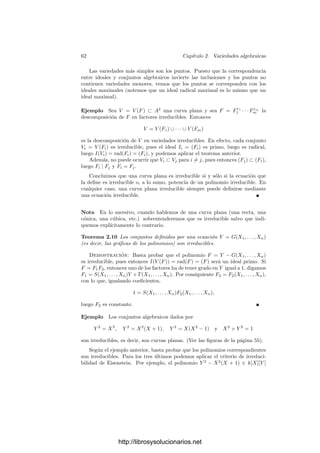 60 Capı́tulo 2. Variedades algebraicas
Ahora sustituimos T = 1/Y y, multiplicando por una potencia adecuada de
Y , obtenemos una ecuación de la forma
H
1F1 + · · · + H
mFm + H
(G − Y ) = Y N
,
para ciertos polinomios H
1, . . . , H
m, H
∈ k[X1, . . . , Xn, Y ]. Finalmente susti-
tuimos Y = G y queda que GN
∈ (F1, . . . , Fm).
En particular, si el ideal I es radical tenemos que I(V (I)) = I, luego la
aplicación I → V (I) biyecta los ideales radicales con los conjuntos algebraicos.
Su inversa es C → I(C). Claramente ambas correspondencias invierten las
inclusiones.
Nota En lo sucesivo, y si no se indica lo contrario, sobrentenderemos que el
cuerpo base k es algebraicamente cerrado. Esto no signiﬁca que no podamos
aplicar los resultados que obtengamos a otros casos naturales, como k = R. No
obstante, los resultados para cuerpos no algebraicamente cerrados serán “reﬂe-
jos” más o menos débiles de la teorı́a abstracta sobre cuerpos algebraicamente
cerrados.
Ahora estamos en condiciones de introducir ciertos matices en la teorı́a. Por
ejemplo, según las deﬁniciones que hemos dado, la curva plana de ecuación
XY = 0 es una cónica, pero es más descriptivo decir que se trata de la unión
de las rectas X = 0 e Y = 0. En general, tenemos lo siguiente:
Teorema 2.6 La intersección de conjuntos algebraicos es un conjunto alge-
braico. La unión de un número ﬁnito de conjuntos algebraicos es un conjunto
algebraico.
Demostración: Es inmediato comprobar que


i∈I
V (Si) = V (
 