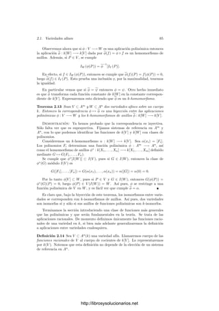 62 Capı́tulo 2. Variedades algebraicas
Las variedades más simples son los puntos. Puesto que la correspondencia
entre ideales y conjuntos algebraicos invierte las inclusiones y los puntos no
contienen variedades menores, vemos que los puntos se corresponden con los
ideales maximales (notemos que un ideal radical maximal es lo mismo que un
ideal maximal).
Ejemplo Sea V = V (F) ⊂ A2
una curva plana y sea F = Fr1
1 · · · Frm
m la
descomposición de F en factores irreducibles. Entonces
V = V (F1) ∪ · · · ∪ V (Fm)
es la descomposición de V en variedades irreducibles. En efecto, cada conjunto
Vi = V (Fi) es irreducible, pues el ideal Ii = (Fi) es primo, luego es radical,
luego I(Vi) = rad(Fi) = (Fi), y podemos aplicar el teorema anterior.
Además, no puede ocurrir que Vi ⊂ Vj para i = j, pues entonces (Fj) ⊂ (Fi),
luego Fi | Fj y Fi = Fj.
Concluimos que una curva plana es irreducible si y sólo si la ecuación que
la deﬁne es irreducible o, a lo sumo, potencia de un polinomio irreducible. En
cualquier caso, una curva plana irreducible siempre puede deﬁnirse mediante
una ecuación irreducible.
Nota En lo sucesivo, cuando hablemos de una curva plana (una recta, una
cónica, una cúbica, etc.) sobrentenderemos que es irreducible salvo que indi-
quemos explı́citamente lo contrario.
Teorema 2.10 Los conjuntos deﬁnidos por una ecuación Y = G(X1, . . . , Xn)
(es decir, las gráﬁcas de los polinomios) son irreducibles.
Demostración: Basta probar que el polinomio F = Y − G(X1, . . . , Xn)
es irreducible, pues entonces I(V (F)) = rad(F) = (F) será un ideal primo. Si
F = F1F2, entonces uno de los factores ha de tener grado en Y igual a 1, digamos
F1 = S(X1, . . . , Xn)Y +T(X1, . . . , Xn). Por consiguiente F2 = F2(X1, . . . , Xn),
con lo que, igualando coeﬁcientes,
1 = S(X1, . . . , Xn)F2(X1, . . . , Xn),
luego F2 es constante.
Ejemplo Los conjuntos algebraicos dados por
Y 2
= X3
, Y 2
= X2
(X + 1), Y 2
= X(X2
− 1) y X2
+ Y 2
= 1
son irreducibles, es decir, son curvas planas. (Ver las ﬁguras de la página 55).
Según el ejemplo anterior, basta probar que los polinomios correspondientes
son irreducibles. Para los tres últimos podemos aplicar el criterio de irreduci-
bilidad de Eisenstein. Por ejemplo, el polinomio Y 2
− X2
(X + 1) ∈ k[X][Y ]
http://librosysolucionarios.net
 