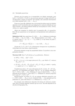 68 Capı́tulo 2. Variedades algebraicas
Si consideramos otro sistema de referencia proyectivo (P
0, . . . , P
n+1), la re-
lación entre las coordenadas homogéneas de un mismo punto P respecto a ambos
sistemas de referencia es de la forma
X
1 = a11X1+ · · · + a1n+1Xn+1,
.
.
.
.
.
.
.
.
.
X
n+1 = an+1 1X1+ · · · + an+1n+1Xn+1,
(2.3)
y cualquier relación de esta forma en la que la matriz de coeﬁcientes (aij) sea
regular se corresponde con un cambio de sistema de referencia.
Un hiperplano proyectivo en Pn
es un conjunto de la forma
H = {v | v ∈ W},
donde W es un subespacio de kn+1
de dimensión n. Si respecto a la base
v1, . . . , vn+1 asociada a un sistema de referencia proyectivo el subespacio W
está formado por los vectores cuyas coordenadas satisfacen la ecuación
a1X1 + · · · + an+1Xn+1 = 0,
entonces H está formado por los puntos de Pn
cuyas coordenadas homogéneas en
el sistema de referencia dado satisfacen esta misma ecuación. Ası́ mismo, toda
ecuación de este tipo (con algún coeﬁciente no nulo) determina un hiperplano
proyectivo en un sistema de referencia dado y, ﬁjado un hiperplano H, siempre
podemos elegir un sistema de referencia proyectivo respecto al cual la ecuación
de H sea Xi = 0.
Fijemos un hiperplano proyectivo arbitrario H∞ en Pn
, al que llamaremos
hiperplano del inﬁnito, y tomemos un sistema de referencia respecto al cual la
ecuación de H∞ sea Xi = 0 (por concretar tomemos i = n + 1, pero todo es
válido para un i arbitrario). Entonces los puntos de Pn
H tienen coordena-
das homogéneas (X1, . . . , Xn+1) con Xn+1 = 0, luego dividiendo entre Xn+1
vemos que tienen un único vector de coordenadas homogéneas de la forma
(X1, . . . , Xn, 1). Esto nos permite identiﬁcar los puntos de Pn
H∞ con kn
y, por consiguiente, considerar a Pn
H∞ como un espacio afı́n n-dimensional.
Fijado un sistema de referencia, el espacio proyectivo Pn
está cubierto por los
n+1 espacios aﬁnes Ai formados por los puntos de Pn
cuya i-ésima coordenada
homogénea es no nula. Cuando consideremos An
⊂ Pn
sin más especiﬁcación,
se entenderá que An
es el espacio afı́n An+1.
Deﬁnimos los conjuntos algebraicos proyectivos de forma paralela e indepen-
diente de lo visto en la sección anterior en el caso afı́n y a continuación veremos
la relación que existe entre ambos casos.
Deﬁnición 2.17 Si S ⊂ k[X1, . . . , Xn+1], llamaremos
V (S) = {P ∈ P
n
(k) | F(P) = 0 para todo F ∈ S},
http://librosysolucionarios.net
 