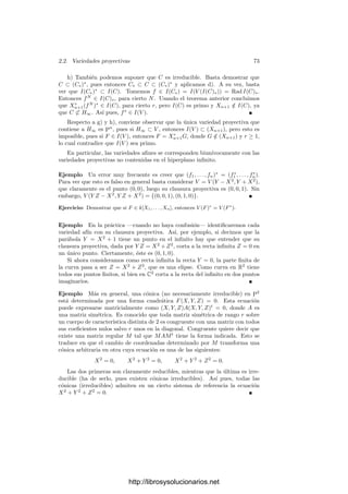 70 Capı́tulo 2. Variedades algebraicas
deﬁnimos el cono de V como el conjunto Cn(C) de los elementos (en kn+1
)
de los elementos de C. De este modo, si a través de un sistema de referencia
identiﬁcamos An+1
= kn+1
, las coordenadas aﬁnes de los puntos de Cn(C) son
0 y las coordenadas homogéneas de los puntos de C.
Ası́, si C ⊂ Pn
, C = ∅, se cumple Ia(Cn(C)) = Ip(C), y si I es un ideal
homogéneo de k[X1, . . . , Xn+1] tal que Vp(I) = ∅, entonces Cn(Vp(I)) = Va(I).
Veamos una aplicación. (Recordemos que estamos suponiendo que los cuerpos
con los que trabajamos son algebraicamente cerrados.)
Teorema 2.19 Sea I un ideal homogéneo en k[X1, . . . , Xn+1]. Entonces
a) Vp(I) = ∅ si y sólo si existe un natural N tal que I contiene a todas las
formas de grado ≥ N.
b) Si Vp(I) = ∅ entonces Ip(Vp(I)) = Rad I.
Demostración: a) Vp(I) = ∅ si y sólo si Va(I) ⊂ {0}, lo que a su vez
equivale a que (X1, . . . , Xn+1) = Ia({0}) ⊂ Ia(Va(I)) = Rad I. A su vez, es
fácil ver que esto equivale a que (X1, . . . , Xn+1)N
⊂ I para algún N.
b) Ip(Vp(I)) = Ia(Cn(Vp(I)) = Ia(Va(I)) = Rad I.
Observemos que los únicos ideales homogéneos radicales que cumplen a) son
1 y (X1, . . . , Xn+1), luego tenemos que Vp e Ip biyectan los conjuntos algebraicos
proyectivos con los ideales homogéneos radicales distintos de (X1, . . . , Xn+1).
(Podemos admitir a 1 en la biyección entendiendo que ∅ = Vp(1) es algebraico.)
Deﬁnición 2.20 Un conjunto algebraico C ⊂ Pn
es reducible si existen con-
juntos algebraicos C1, C2 distintos de C y tales que C = C1 ∪ C2. En caso
contrario diremos que C es irreducible. A los conjuntos algebraicos irreducibles
los llamaremos también variedades proyectivas.
Dejamos al lector la comprobación de que el teorema 2.6 es válido igualmente
para conjuntos algebraicos proyectivos, ası́ como que todo conjunto algebraico
se descompone de forma única en unión de un número ﬁnito de variedades
proyectivas no contenidas unas en otras. Ası́ mismo, un conjunto algebraico
V = ∅ es irreducible si y sólo si I(V ) es un ideal primo. El argumento es el
mismo que en el caso afı́n, usando además lo siguiente:
Teorema 2.21 Un ideal homogéneo I  k[X1, . . . , Xn] es primo si y sólo si
para todo par de formas F, G tales que FG ∈ I, o bien F ∈ I o bien G ∈ I.
Demostración: Supongamos que F /
∈ I y G /
∈ I. Sea Fm la forma de
menor grado de F que no está en I y sea Gn la forma de menor grado de G que
no está en I. Entonces
(FG)mn =

u+v=m+n
FuGv ∈ I.
Por la elección de m y n, todos los sumandos tienen un factor en I salvo
FmGn, luego FmGn ∈ I, en contradicción con la hipótesis.
http://librosysolucionarios.net
 