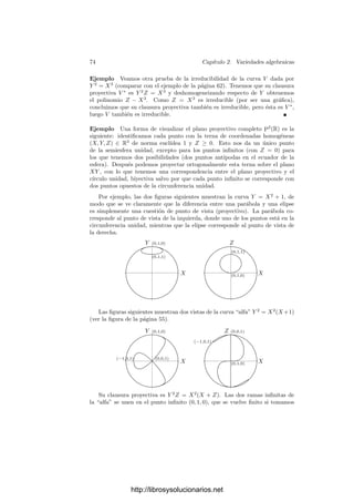 2.2. Variedades proyectivas 71
Notemos que los puntos no se corresponden con ideales maximales, pues
Ip(P) = Ia(Cn(P)) y Cn(P) es una recta que pasa por 0, luego Ia(Cn(P)) es
un ideal primo, aunque no maximal. Por ejemplo, está contenido estrictamente
en el ideal maximal Ia(0) = (X1, . . . , Xn+1).
Como en el caso afı́n, deﬁnimos una curva proyectiva plana como un conjunto
algebraico de P2
(irreducible salvo que indiquemos lo contrario) deﬁnido por una
única ecuación. Ası́ mismo podemos dividir las curvas planas en rectas, cónicas,
cúbicas, etc. según su grado.
Ahora nos ocupamos la relación entre la geometrı́a afı́n y la proyectiva.
Para ello nos apoyaremos en las siguientes correspondencias entre polinomios y
formas:
Deﬁnición 2.22 Para cada forma F ∈ k[X1, . . . , Xn+1] deﬁnimos el polinomio
F∗ = F(X1, . . . , Xn, 1) ∈ k[X1, . . . , Xn]. Recı́procamente, si f ∈ k[X1, . . . , Xn]
se expresa como f = f0 + f1 + · · · + fd, donde fi es una forma de grado i,
deﬁnimos la forma
f∗
= Xd
n+1f0 + Xd−1
n+1f1 + · · · + fd ∈ k[X1, . . . , Xn+1].
Al paso de f a f∗
y de F a F∗ lo llamaremos homogeneizar un polinomio y
deshomogeneizar una forma, respectivamente.
El teorema siguiente recoge las propiedades básicas. La prueba es una com-
probación rutinaria.
Teorema 2.23 Sean F y G formas y f y g polinomios. Entonces
a) (FG)∗ = F∗G∗, (fg)∗
= f∗
g∗
.
b) (f∗
)∗ = f y, si r es la mayor potencia de Xn+1 que divide a F, entonces
Xr
n+1(F∗)∗
= F.
c) (F +G)∗ = F∗+G∗, Xt
n+1(f+g)∗
= Xr
n+1f∗
+Xs
n+1g∗
, donde r = grad g,
s = grad f y t = r + s − grad(f + g).
Consideremos ahora a An
como subconjunto de Pn
, es decir, An
= Pn
H∞,
donde H∞ es el hiperplano del inﬁnito. Sea X ⊂ An
un conjunto algebraico.
Sea I = I(X) ⊂ k[X1, . . . , Xn]. Deﬁnimos I∗
como el ideal de k[X1, . . . , Xn+1]
generado por las formas f∗
, para cada f ∈ I. Deﬁnimos la clausura proyectiva
de X como X∗
= V (I∗
) ⊂ Pn
.
Recı́procamente, sea ahora X ⊂ Pn
un conjunto algebraico proyectivo, sea
I = I(X) ⊂ k[X1, . . . , Xn+1], sea I∗ el ideal de k[X1, . . . , Xn] generado por los
polinomios F∗, para toda forma F ∈ I. Deﬁnimos X∗ = V (I∗) ⊂ An
.
En principio estas deﬁniciones dependen del sistema de referencia conside-
rado, pero el teorema siguiente muestra que no es ası́. Tan sólo dependen de la
elección del hiperplano H∞.
http://librosysolucionarios.net
 