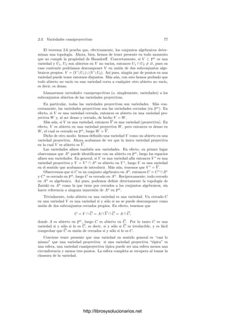 i
V ∗
i ⊂ Pn
es la correspondiente descomposición de C∗
.
g) Si C  An
, entonces ninguna componente irreducible de C∗
está contenida
en, o contiene a, H∞.
h) Si C ⊂ Pn
y ninguna componente de C está contenida en, o contiene a,
H∞, entonces C∗  An
y (C∗)∗
= C.
Demostración: Observemos que si F es una forma en k[X1, . . . , Xn+1]
y P ∈ An
, entonces F(P) = 0 si y sólo si F∗(P) = 0 (donde F(P) es F
actuando sobre las coordenadas homogéneas de P y F∗(P) es F∗ actuando sobre
las coordenadas aﬁnes de P).
a) Teniendo esto en cuenta, P ∈ C∗ si y sólo si F∗(P) = 0 para toda forma
F ∈ I(C), si y sólo si P ∈ An
y F(P) = 0 para toda forma F ∈ I(C), si y sólo
si P ∈ An
∩ V (I(C)) = An
∩ C.
La primera parte de b) se prueba análogamente (usando que f(P) = 0 si
y sólo si f∗
(P) = 0). La segunda es inmediata: (C∗
)∗ = C∗
∩ An
= C. La
propiedad c) también es trivial.
d) Sea D un conjunto algebraico tal que C ⊂ D ⊂ Pn
. Si F ∈ I(D),
entonces F∗ ∈ I(C), luego F = Xr
n+1(F∗)∗
∈ I(C)∗
. Ası́ pues, I(D) ⊂ I(C)∗
,
luego C∗
⊂ V (I(D)) = D.
e) Tenemos que I = V (C) es un ideal primo. Observemos que si F ∈ I∗
entonces F∗ ∈ I. En efecto, F =

pif∗
i , con fi ∈ I, luego F∗ =

pi∗fi ∈ I.
Por lo tanto, si FG ∈ I∗
, tenemos que F∗G∗ ∈ I, luego F∗ ∈ I o G∗ ∈ I,
y entonces F = Xr
n+1(F∗)∗
∈ I∗
o G ∈ I∗
. Por consiguiente I∗
es primo y
I(C∗
) = I(V (I∗
)) = I∗
, luego C∗
es irreducible.
f) se sigue inmediatamente de c), d), e).
g) De a) y f) se sigue que ninguna componente de C∗
está contenida en H∞.
No perdemos generalidad si suponemos que C es irreducible. Si H∞ ⊂ C∗
,
entonces I(C)∗
⊂ I(C∗
) ⊂ I(H∞) = (Xn+1), pero si 0 = F ∈ I(C), entonces
F∗
∈ I(C)∗
, pero F∗
/
∈ (Xn+1).
http://librosysolucionarios.net
 