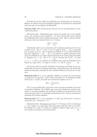 2.2. Variedades proyectivas 73
h) También podemos suponer que C es irreducible. Basta demostrar que
C ⊂ (C∗)∗
, pues entonces C∗ ⊂ C ⊂ (C∗)∗
y aplicamos d). A su vez, basta
ver que I(C∗)∗
⊂ I(C). Tomemos f ∈ I(C∗) = I(V (I(C)∗)) = Rad I(C)∗.
Entonces fN
∈ I(C)∗, para cierto N. Usando el teorema anterior concluimos
que Xr
n+1(fN
)∗
∈ I(C), para cierto r, pero I(C) es primo y Xn+1 /
∈ I(C), ya
que C ⊂ H∞. Ası́ pues, f∗
∈ I(V ).
Respecto a g) y h), conviene observar que la única variedad proyectiva que
contiene a H∞ es Pn
, pues si H∞ ⊂ V , entonces I(V ) ⊂ (Xn+1), pero esto es
imposible, pues si F ∈ I(V ), entonces F = Xr
n+1G, donde G /
∈ (Xn+1) y r ≥ 1,
lo cual contradice que I(V ) sea primo.
En particular, las variedades aﬁnes se corresponden biunı́vocamente con las
variedades proyectivas no contenidas en el hiperplano inﬁnito.
Ejemplo Un error muy frecuente es creer que (f1, . . . , fn)∗
= (f∗
1 , . . . , f∗
n).
Para ver que esto es falso en general basta considerar V = V (Y − X2
, Y + X2
),
que claramente es el punto (0, 0), luego su clausura proyectiva es (0, 0, 1). Sin
embargo, V (Y Z − X2
, Y Z + X2
) = {(0, 0, 1), (0, 1, 0)}.
Ejercicio: Demostrar que si F ∈ k[X1, . . . , Xn], entonces V (F)∗
= V (F∗
).
Ejemplo En la práctica —cuando no haya confusión— identiﬁcaremos cada
variedad afı́n con su clausura proyectiva. Ası́, por ejemplo, si decimos que la
parábola Y = X2
+ 1 tiene un punto en el inﬁnito hay que entender que su
clausura proyectiva, dada por Y Z = X2
+ Z2
, corta a la recta inﬁnita Z = 0 en
un único punto. Ciertamente, éste es (0, 1, 0).
Si ahora consideramos como recta inﬁnita la recta Y = 0, la parte ﬁnita de
la curva pasa a ser Z = X2
+ Z2
, que es una elipse. Como curva en R2
tiene
todos sus puntos ﬁnitos, si bien en C2
corta a la recta del inﬁnito en dos puntos
imaginarios.
Ejemplo Más en general, una cónica (no necesariamente irreducible) en P2
está determinada por una forma cuadrática F(X, Y, Z) = 0. Esta ecuación
puede expresarse matricialmente como (X, Y, Z)A(X, Y, Z)t
= 0, donde A es
una matriz simétrica. Es conocido que toda matriz simétrica de rango r sobre
un cuerpo de caracterı́stica distinta de 2 es congruente con una matriz con todos
sus coeﬁcientes nulos salvo r unos en la diagonal. Congruente quiere decir que
existe una matriz regular M tal que MAMt
tiene la forma indicada. Esto se
traduce en que el cambio de coordenadas determinado por M transforma una
cónica arbitraria en otra cuya ecuación es una de las siguientes:
X2
= 0, X2
+ Y 2
= 0, X2
+ Y 2
+ Z2
= 0.
Las dos primeras son claramente reducibles, mientras que la última es irre-
ducible (ha de serlo, pues existen cónicas irreducibles). Ası́ pues, todas las
cónicas (irreducibles) admiten en un cierto sistema de referencia la ecuación
X2
+ Y 2
+ Z2
= 0.
http://librosysolucionarios.net
 