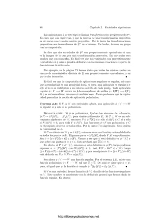 2.2. Variedades proyectivas 75
como recta inﬁnita Y = 0. La parte ﬁnita es entonces la curva Z = X3
+ ZX2
,
que también puede verse como la gráﬁca de la función
Z =
X3
1 − X2
.
Ahora hay dos puntos inﬁnitos, que son el (0, 0, 1) y el (−1, 0, 1) (que se
corresponden con las ası́ntotas de la función anterior).
Para deﬁnir el cuerpo de funciones racionales de una variedad proyectiva
conviene probar primero lo siguiente:
Teorema 2.25 Sea I un ideal homogéneo de k[X1, . . . , Xn+1] y consideremos
el anillo A = k[X1, . . . , Xn+1]/I. Entonces todo f ∈ A se expresa de forma
única como f = f0 + · · · + fm, donde fi es la clase de una forma de grado i.
Demostración: Sólo hay que probar la unicidad. Si f = g0 + · · · + gr es
otra descomposición, sean fi = [Fi], gi = [Gi]. Entonces

(Fi − Gi) ∈ I y, al
ser homogéneo, Fi − Gi ∈ I, lo que prueba que fi = gi.
En particular, en un cociente A de este tipo podemos llamar formas de grado
i a las clases de formas de grado i, de modo que una misma clase no puede ser
una forma de dos grados distintos.
Sea V ⊂ Pn
(k) una variedad proyectiva. Fijado un sistema de referencia
proyectivo, deﬁnimos kh[V ] = k[X1, . . . , Xn+1]/I(V ). Se trata de un dominio
ı́ntegro, pero sus clases no determinan funciones sobre V y mucho menos los
elementos de su cuerpo de cocientes. Ahora bien, si f = [F] y g = [G] son
dos formas del mismo grado en kh[V ], entonces F/G determina una función
sobre los puntos de V donde G no se anula, pues F(P)/G(P) no depende de
las coordenadas homogéneas de P con que calculemos el cociente. Ası́ mismo,
esta función tampoco se altera si cambiamos F o G por formas equivalentes
(con tal de que el denominador no se anule). En otras palabras, que la función
F/G depende únicamente de las clases f y g. Más aún, depende únicamente del
elemento f/g del cuerpo de cocientes de kh[V ].
Deﬁnición 2.26 Sea V ⊂ Pn
(k) una variedad proyectiva. Deﬁnimos el cuerpo
de funciones racionales de V como el subcuerpo k(V ) del cuerpo de cocientes
de kh[V ] formado por los cocientes de formas del mismo grado (más el 0).
Si α ∈ k(V ) y P ∈ V , diremos que α es regular o que está deﬁnida en P si
α = f/g, con f, g ∈ kh[V ] y g(P) = 0. (Notemos que g(P) no está bien deﬁnido,
pero la condición g(P) = 0 sı́ lo está.) En tal caso, el valor α(P) = f(P)/g(P)
está bien deﬁnido. En caso contrario diremos que α es singular en P o que P
es una singularidad de α. Si P ∈ V , deﬁnimos el anillo local OP (V ) como el
conjunto de las funciones de k(V ) regulares en P.
El mismo argumento que en el caso afı́n prueba que los elementos de k(V )
pueden identiﬁcarse con las funciones que deﬁnen. En principio, la deﬁnición de
k(V ) depende de la elección de un sistema de referencia proyectivo. No obstante,
http://librosysolucionarios.net
 