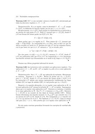 76 Capı́tulo 2. Variedades algebraicas
ahora es fácil ver que sus elementos (considerados como funciones) no dependen
de dicha elección.
El teorema siguiente muestra que al tomar la clausura proyectiva de una
variedad afı́n el cuerpo de funciones racionales que obtenemos es esencialmente
el mismo de la variedad de partida.
Teorema 2.27 Sea V una variedad afı́n y sea V ∗
su clausura proyectiva. En-
tonces la restricción a V determina un k-isomorﬁsmo de k(V ∗
) en k(V ). Para
cada punto P ∈ V , el anillo OP (V ∗
) se transforma en OP (V ).
Demostración: Fijado un sistema de referencia proyectivo, una función
racional f de V ∗
está determinada por dos formas F y G del mismo grado.
Claramente, su restricción a V viene dada (en términos de las coordenadas
aﬁnes de los puntos de V ) por F∗/G∗, luego ciertamente dicha restricción es
una función racional sobre V . Es fácil ver que esta aplicación no depende de la
elección de F y G. Ası́ mismo es claro que se trata de un homomorﬁsmo. Basta
ver que es suprayectivo, pero es que si [F]/[G] es cualquier función racional en V
y, digamos, grad F = grad G + r, entonces las formas F∗
y Xr
n+1G∗
determinan
una función racional de V ∗
cuya restricción a V es [F]/[G]. Si grad F  grad G
multiplicamos F∗
por la potencia adecuada de Xn+1.
Ejemplo Sea V la parábola X = Y 2
y sea V ∗
su clausura proyectiva, deter-
minada por la ecuación XZ = Y 2
. Sabemos que k(V ∗
) ∼
= k(V ) ∼
= k(x)(
√
x).
La función racional
α =
x
√
x
√
x − 1
,
(donde
√
x = y), se corresponde con la función racional
α∗
=
xy
yz − z2
.
2.3 Variedades cuasiproyectivas
Si bien los resultados globales de la geometrı́a algebraica se aplican a las
variedades proyectivas, las variedades aﬁnes son una herramienta muy útil para
obtener resultados locales. Más en general, conviene introducir una noción más
general de variedad que incluya tanto las variedades aﬁnes, como las proyectivas,
como los conjuntos que resultan de eliminar un conjunto algebraico en una
variedad. Esto nos permitirá descartar, por ejemplo, las singularidades de una
función racional. Para ello necesitamos deﬁnir una topologı́a en los espacios
proyectivos:
Deﬁnición 2.28 Llamaremos topologı́a de Zariski en Pn
a la topologı́a que
tiene por cerrados a los conjuntos algebraicos. En lo sucesivo consideraremos a
todos los subconjuntos de Pn
como espacios topológicos con esta topologı́a.
http://librosysolucionarios.net
 