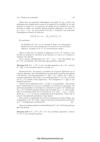 80 Capı́tulo 2. Variedades algebraicas
Las aplicaciones φ de este tipo se llaman transformaciones proyectivas de Pn
.
Es claro que son biyectivas, y que la inversa de una transformación proyectiva
es de nuevo una transformación proyectiva. Por lo tanto las transformaciones
proyectivas son isomorﬁsmos de Pn
en sı́ mismo. De hecho, forman un grupo
con la composición.
Se dice que dos variedades de Pn
son proyectivamente equivalentes si una
es la imagen de la otra por una transformación proyectiva. En particular esto
implica que son isomorfas. Es fácil ver que dos variedades son proyectivamente
equivalentes si y sólo si pueden deﬁnirse con las mismas ecuaciones respecto de
dos sistemas de referencia.
Por ejemplo, en la página 73 hemos visto que todas las cónicas (sobre un
cuerpo de caracterı́stica distinta de 2) son proyectivamente equivalentes, y en
particular isomorfas.
Es fácil ver que la composición de aplicaciones regulares es regular, ası́ como
que la regularidad es una propiedad local, es decir, una aplicación es regular si y
sólo si lo es su restricción a un entorno abierto de cada punto. Toda aplicación
regular φ : V −→ W induce un k-homomorﬁsmo de anillos φ : k[W] −→ k[V ].
Si φ es un isomorﬁsmo entonces φ también lo es. Ahora probamos que la regula-
ridad generaliza la noción de aplicación polinómica.
Teorema 2.34 Si V y W son variedades aﬁnes, una aplicación φ : V −→ W
es regular si y sólo si es polinómica.
Demostración: Si φ es polinómica, ﬁjados dos sistemas de referencia,
φ(P) = (F1(P), . . . , Fn(P)), para ciertos polinomios Fi. Si C ⊂ W es un sub-
conjunto algebraico de W, entonces P ∈ φ−1
[C] si y sólo si φ(P) ∈ C, si y sólo
si F(φ(P)) = 0, para toda F ∈ I(C). Las funciones φ ◦ F son polinomios, y C
es el conjunto de ceros de todos ellos. Por lo tanto C es algebraico. Esto prueba
la continuidad de φ.
Si U es abierto en W y α ∈ k[U], entonces α es una función racional deﬁnida
en todos los puntos de U. Digamos que α = [F]/[G], donde F, G son polinomios.
Sea α = [φ ◦ F]/[φ ◦ G] ∈ k(V ). Vamos a ver que α está deﬁnida en φ−1
[U] y
que sobre sus puntos α = φ ◦ α. Esto probará que φ(α) = α.
En efecto, si P ∈ φ−1
[U], entonces α está deﬁnida en φ(P), luego podemos
expresar α = [F
]/[G
], con G
(φ(P)) = 0. Ası́, FG
− GF
∈ I(W), luego
(φ ◦ F)(φ ◦ G
) − (φ ◦ G)(φ ◦ F
) ∈ I(V ), y por consiguiente α = [φ ◦ F
]/[φ ◦ G
]
está deﬁnida en P y α(P) = α(φ(P)).
Sea ahora φ : V −→ W una función regular. Por el teorema 2.13, existe una
función polinómica ψ : V −→ W tal que φ = ψ. De aquı́ se sigue que φ = ψ,
pues, al igual que ψ, la función φ cumple φ
−1
[IV (P)] = IW (φ(P)).
Si V es una variedad, hemos llamado a k[V ] el anillo de las funciones regulares
en V . Este nombre es consistente con la deﬁnición general que hemos dado de
función regular. En efecto:
http://librosysolucionarios.net
 