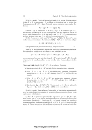 2.3. Variedades cuasiproyectivas 81
Teorema 2.35 Si V es una variedad, entonces el anillo k[V ] está formado por
todas las funciones regulares α : V −→ A1
.
Demostración: Si α es regular, como la identidad I : A1
−→ A1
cumple
I ∈ k[A1
], la deﬁnición de función regular nos da que α = α ◦ I ∈ k[V ].
Recı́procamente, si α ∈ k[V ], basta probar la regularidad de su restricción a
un entorno de cada punto P ∈ V . Dado P, tenemos que α = [F]/[G], donde F
y G son formas del mismo grado con G(P) = 0. Sea
U = {Q ∈ V | G(Q) = 0}.
Basta probar que α es regular en U. Para puntos Q ∈ U, tenemos que
α(Q) = F(Q)/G(Q). La continuidad de α es clara, pues es fácil ver que los
únicos cerrados no vacı́os en A1
distintos de todo A1
son los conjuntos ﬁnitos,
con lo que basta ver que si a ∈ A1
entonces α−1
[a] es cerrado, pero
α−1
[a] = {Q ∈ U | F(Q) − aG(Q) = 0}.
Por otra parte, si α(Q) = a y β ∈ Oa(A1
), entonces β = F
/G
, donde F
y G
son polinomios tales que G
(a) = 0. La composición α ◦ β es claramente
una función racional cuyo denominador no se anula en Q, luego α ◦ β ∈ OQ(U).
Veamos una última propiedad adicional de interés:
Teorema 2.36 Las inclusiones entre variedades son aplicaciones regulares. Una
aplicación φ : V −→ W con W ⊂ Pn
es regular si y sólo si lo es como aplicación
φ : V −→ Pn
.
Demostración: Sea i : V −→ W una aplicación de inclusión. Obviamente
es continua. Tomemos α ∈ OP (W). Hemos de probar que α|V ∈ OP (V ),
pero α = [F]/[G], donde F y G son formas del mismo grado y G(P) = 0.
La restricción a V admite esta misma representación considerando las clases
módulo I(V ) en lugar de módulo I(W), lo cual prueba que α|V ∈ OP (V ).
Respecto a la segunda aﬁrmación, si φ es regular como aplicación en W, lo
es como aplicación en Pn
porque la inclusión W −→ Pn
es regular. Supongamos
ahora que φ es regular como aplicación en Pn
. Entonces es continua, y también
lo es como aplicación en W. Sea P ∈ V y tomemos α ∈ Oφ(P )(W). Entonces
α = [F]/[G] es un cociente de dos clases de formas módulo I(W). Dichas
formas determinan una función racional β ∈ Oφ(P )(Pn
) que coincide con α en
un entorno de φ(P) en W (donde G = 0). Por consiguiente φ ◦ α coincide con
φ ◦ β en un entorno de P en V . Por hipótesis φ ◦ β ∈ OP (V ), luego lo mismo
vale para φ(α) = φ ◦ α. Esto prueba que φ es regular como aplicación en W.
En este punto conviene generalizar levemente los conceptos de variedad afı́n
y proyectiva:
http://librosysolucionarios.net
 