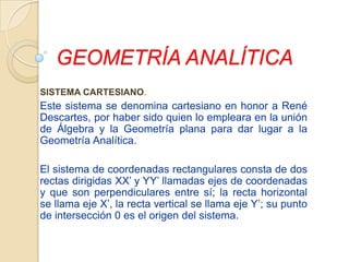 GEOMETRÍA ANALÍTICA SISTEMA CARTESIANO. Este sistema se denomina cartesiano en honor a René Descartes, por haber sido quien lo empleara en la unión de Álgebra y la Geometría plana para dar lugar a la Geometría Analítica.   El sistema de coordenadas rectangulares consta de dos rectas dirigidas XX’ y YY’ llamadas ejes de coordenadas y que son perpendiculares entre sí; la recta horizontal se llama eje X’, la recta vertical se llama eje Y’; su punto de intersección 0 es el origen del sistema. 