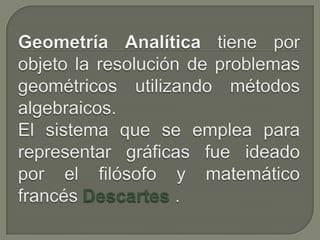 Geometría Analítica tiene por objeto la resolución de problemas geométricos utilizando métodos algebraicos. El sistema que se emplea para representar gráficas fue ideado por el filósofo y matemático francés Descartes.  
