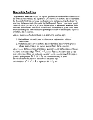 Geometría Analítica
La geometría analítica estudia las figuras geométricas mediante técnicas básicas
del análisis matemático y del álgebra en un determinado sistema de coordenadas.
Su desarrollo histórico comienza con la geometría cartesiana, impulsada con la
aparición de la geometría diferencial de Carl Friedrich Gauss y más tarde con el
desarrollo de la geometría algebraica. Actualmente la geometría analítica tiene
múltiples aplicaciones allá de las matemáticas y la ingeniería, pues forma parte
ahora del trabajo de administradores para la planeación de estrategias y logística
en la toma de decisiones.
Las dos cuestiones fundamentales de la geometría analítica son:

   1. Dado el lugar geométrico en un sistema de coordenadas, obtener
      su ecuación.
   2. Dada la ecuación en un sistema de coordenadas, determinar la gráfica
      o lugar geométrico de los puntos que verifican dicha ecuación.
Lo novedoso de la geometría analítica es que representa las figuras geométricas
mediante fórmulas del tipo              , donde es una función u otro tipo de
expresión matemática: las rectas se expresan como ecuaciones polinómicas de
grado 1 (por ejemplo,              ), las circunferencias y el resto
de cónicas como ecuaciones polinómicas de grado 2 (la
circunferencia              , la hipérbola       ), etc.
 
